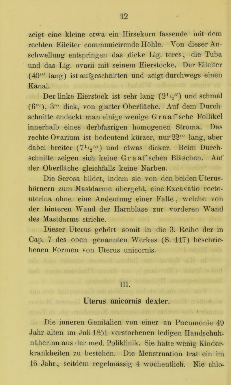 zeigt eine kleine etwa ein Hirsekorn fassende mit dem rechten Eileiter communicirende Höhle. Von dieser An- schwellung entspringen das dicke Lig. teres, die Tuba und das Lig. ovarii mit seinem Eierstocke. Der Eileiter (40' lang) ist aufgeschnitten und zeigt durchwegs einen Kanal. Der linke Eierstock ist sehr lang (21/2</) und schmal (6'), 3' dick, von glatter Oberfläche. Auf dem Durch- schnitte endeckt man einige wenige Graaf’sche Follikel innerhalb eines derbfasrigen homogenen Stroma. Das rechte Ovarium ist bedeutend kürzer, nur 22' lang, aber dabei breiter (7l/2') und etwas dicker. Reim Durch- schnitte zeigen sich keine Gr aaf’sehen Bläschen. Auf der Oberfläche gleichfalls keine Narben. Die Serosa bildet, indem sie von den beiden Uterus- hörnern zum Mastdarme übei*geht, eine Excavatio recto- uterina ohne eine Andeutung einer Falte, welche von der hinteren Wand der Harnblase zur vorderen Wand des Mastdarms striche. Dieser Uterus gehört somit in die 3. Reihe der in Cap. 7 des oben genannten Werkes (S. 117) beschrie- benen Formen von Uterus unicornis. III. Uterus unicornis dexter. t Die inneren Genitalien von einer an Pneumonie 49 Jahr alten im Juli 1851 verstorbenen ledigen Handschuh- näherinn aus der med. Poliklinik. Sie hatte wenig Kinder- krankheiten zu bestehen. Die Menstruation trat ein im 16 Jahr, seitdem regelmässig 4 wöchentlich. Nie chlo-