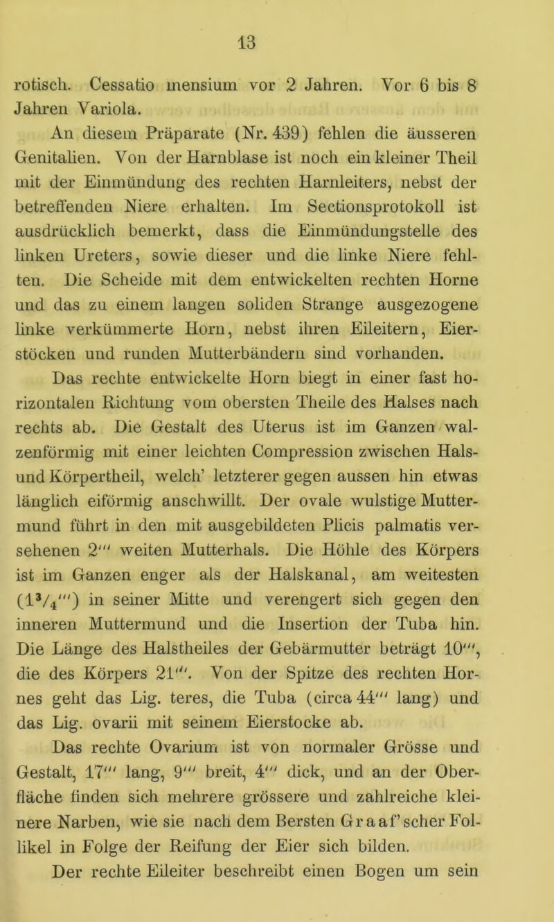 rotisch. Cessatio mensium vor 2 Jahren. Vor 6 bis 8 Jahren Variola. An diesem Präparate (Nr. 439) fehlen die äusseren Genitalien. Von der Harnblase ist noch ein kleiner Theil mit der Einmündung des rechten Harnleiters, nebst der betreffenden Niere erhalten. Im Sectionsprotokoll ist ausdrücklich bemerkt, dass die Einmündungstelle des linken Ureters, sowie dieser und die linke Niere fehl- ten. Die Scheide mit dem entwickelten rechten Horne und das zu einem langen soliden Strange ausgezogene linke verkümmerte Horn, nebst ihren Eileitern, Eier- stöcken und runden Mutterbändern sind vorhanden. Das rechte entwickelte Horn biegt in einer fast ho- rizontalen Richtung vom obersten Theile des Halses nach rechts ab. Die Gestalt des Uterus ist im Ganzen wal- zenförmig mit einer leichten Compression zwischen Hais- und Körpertheil, welch’ letzterer gegen aussen hin etwas länglich eiförmig anschwillt. Der ovale wulstige Mutter- mund führt in den mit ausgebildeten Plicis palmatis ver- sehenen 2' weiten Mutterhals. Die Höhle des Körpers ist im Ganzen enger als der Halskanal, am weitesten (l3/y'') in seiner Mitte und verengert sich gegen den inneren Muttermund und die Insertion der Tuba hin. Die Länge des Halstheiles der Gebärmutter beträgt 10', die des Körpers 21'. Von der Spitze des rechten Hor- nes geht das Lig. teres, die Tuba (circa 44' lang) und das Lig. ovarii mit seinem Eierstocke ab. Das rechte Ovarium ist von normaler Grösse und Gestalt, 17' lang, 9' breit, 4' dick, und an der Ober- fläche finden sich mehrere grössere und zahlreiche klei- nere Narben, wie sie nach dem Bersten Gr aaf’scher Fol- likel in Folge der Reifung der Eier sich bilden. Der rechte Eileiter beschreibt einen Bogen um sein