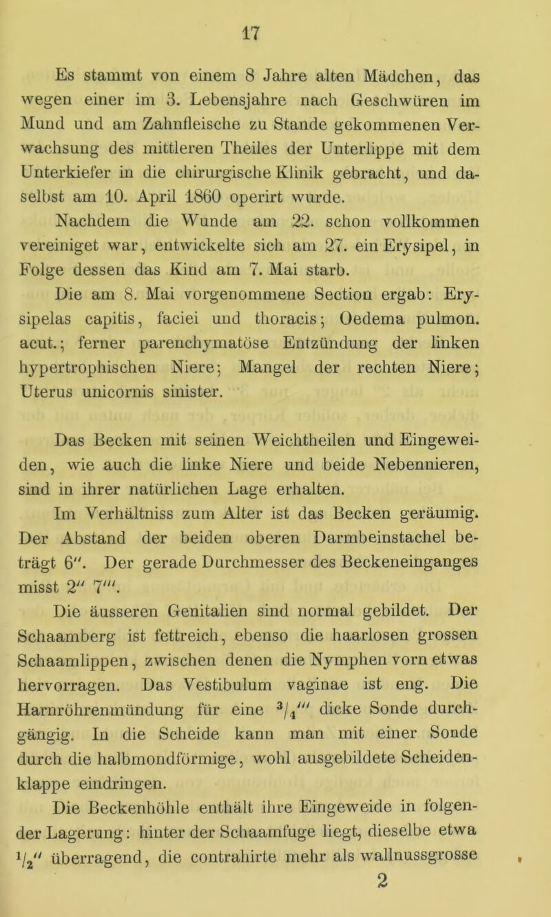 Es stammt von einem 8 Jahre alten Mädchen, das wegen einer im 3. Lebensjahre nach Geschwüren im Mund und am Zahnfleische zu Stande gekommenen Ver- wachsung des mittleren Theiles der Unterlippe mit dem Unterkiefer in die chirurgische Klinik gebracht, und da- selbst am 10. April 1860 operirt wurde. Nachdem die Wunde am 22. schon vollkommen vereiniget war, entwickelte sich am 27. ein Erysipel, in Folge dessen das Kind am 7. Mai starb. Die am 8. Mai vorgenommene Section ergab: Ery- sipelas capitis, faciei und thoracis; Oedema pulmon. acut.; ferner parenchymatöse Entzündung der linken hypertrophischen Niere; Mangel der rechten Niere; Uterus unicornis sinister. Das Becken mit seinen Weichtheilen und Eingewei- den, wie auch die linke Niere und beide Nebennieren, sind in ihrer natürlichen Lage erhalten. Im Verhältniss zum Alter ist das Becken geräumig. Der Abstand der beiden oberen Darmbeinstachel be- trägt 6. Der gerade Durchmesser des Beckeneinganges misst 2 7'. Die äusseren Genitalien sind normal gebildet. Der Schaamberg ist fettreich, ebenso die haarlosen grossen Schaamlippen, zwischen denen die Nymphen voni etwas hervorragen. Das Vestibulum vaginae ist eng. Die Harnröhrenmündung für eine 3/4dicke Sonde durch- gängig. In die Scheide kann man mit einer Sonde durch die halbmondförmige, wohl ausgebildete Scheiden- klappe eindringen. Die Beckenhöhle enthält ihre Eingeweide in folgen- der Lagerung: hinter der Schaamluge liegt, dieselbe etwa i/2 überragend, die contrahirte mehr als wallnussgrosse 2