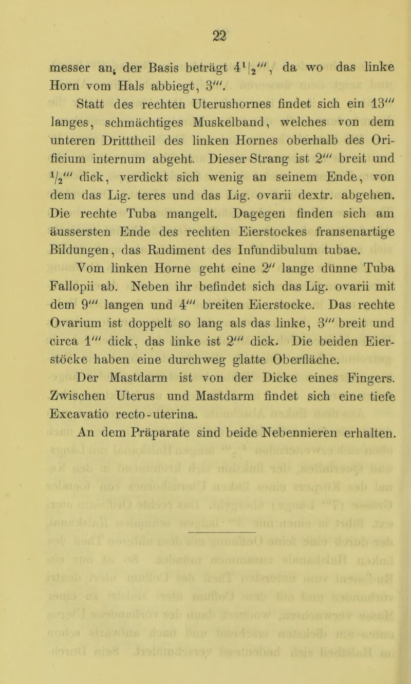 messer an4 der Basis beträgt 4l|2', da wo das linke Horn vom Hals abbiegt, 3'. Statt des rechten Uterushornes findet sich ein Iß' langes, schmächtiges Muskelband, welches von dem unteren Dritttheil des linken Hornes oberhalb des Ori- ficium internum abgeht. Dieser Strang ist 2' breit und 1/2/// dick, verdickt sich wenig an seinem Ende, von dem das Lig. teres und das Lig. ovarii dextr. abgehen. Die rechte Tuba mangelt. Dagegen finden sich am äussersten Ende des rechten Eierstockes fransenartige Bildungen, das Rudiment des Infundibulum tubae. Vom linken Horne geht eine 2 lange dünne Tuba Fallopii ab. Neben ihr befindet sich das Lig. ovarii mit dem 9' langen und 4' breiten Eierstocke. Das rechte Ovarium ist doppelt so lang als das linke, 3' breit und circa 1' dick, das linke ist 2' dick. Die beiden Eier- stöcke haben eine durchweg glatte Oberfläche. Der Mastdarm ist von der Dicke eines Fingers. Zwischen Uterus und Mastdarm findet sich eine tiefe Excavatio recto - uterina. An dem Präparate sind beide Nebennieren erhalten.
