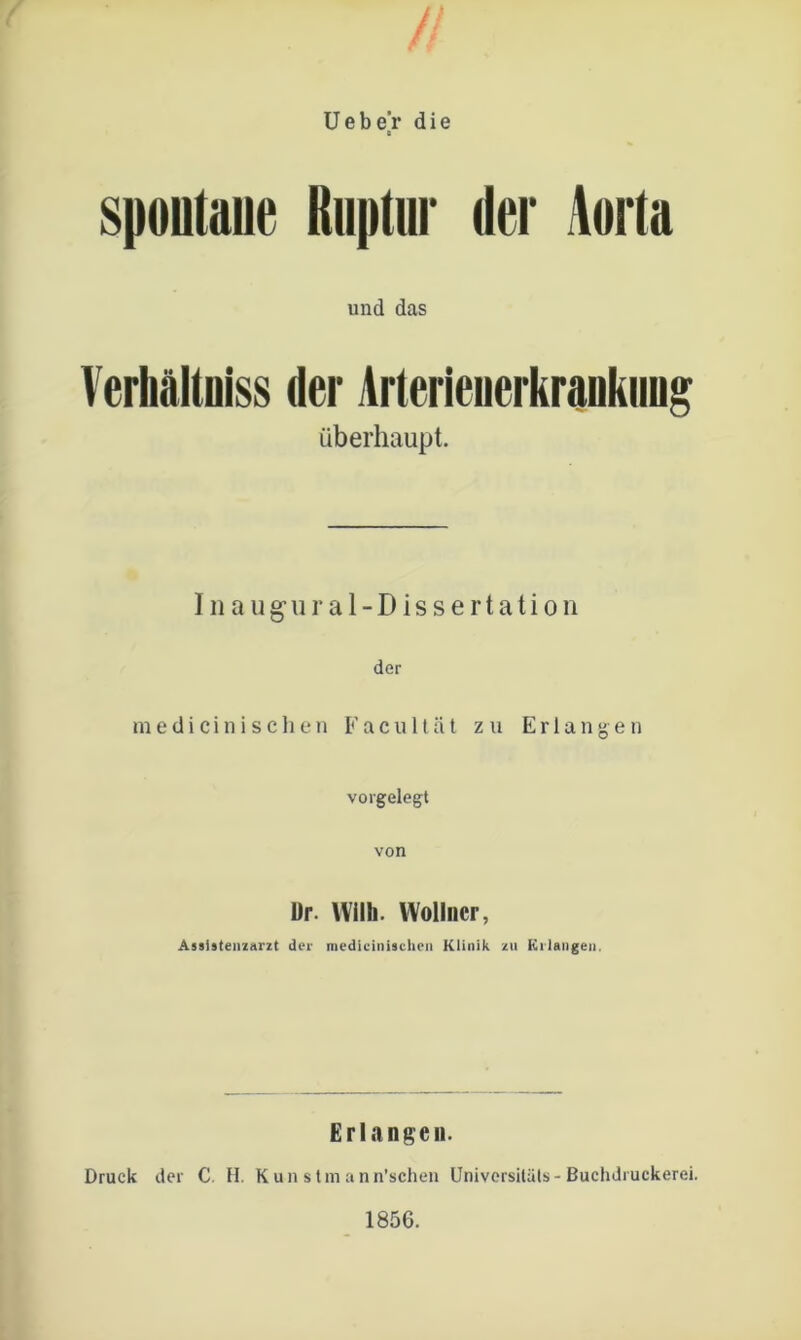 spontane Ruptur der Aorta und das Verhältoiss der Arterieiierkrankung überhaupt. Inaug-ural-Dissertation der medicinischen Facu 11ät zu Erlangen vorgelegt von Dr. Willi. Wollncr, Assistenzarzt der medicinischen Klinik zu Krlangen. Erlangen. Druck der C. H. Kun stm ann’schen Universität* - Buchdruekerei.