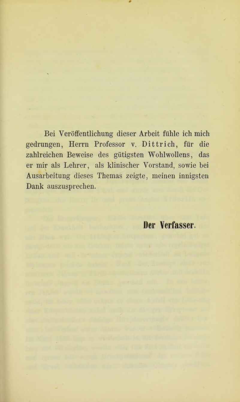 Bei Veröffentlichung dieser Arbeit fühle ich mich gedrungen, Herrn Professor v. Dittrich, für die zahlreichen Beweise des gütigsten Wohlwollens, das er mir als Lehrer, als klinischer Vorstand, sowie bei Ausarbeitung dieses Themas zeigte, meinen innigsten Dank auszusprechen. Der Verfasser.