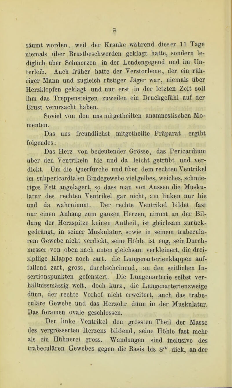 säumt worden, weil der Kranke während dieser 11 Tage niemals über Brustbeschwerden geklagt hatte, sondern le- diglich über Schmerzen in der Lendengegend und im Un- terleib. Auch früher hatte der Verstorbene, der ein rüh- riger Mann und zugleich rüstiger Jäger war, niemals über Herzklopfen geklagt und nur erst in der letzten Zeit soll ihm das Treppensteigen zuweilen ein Druckgefühl auf der Brust verursacht haben. Soviel von den uns mitgetheilten anamnestischen Mo- menten. Das uns freundlichst mitgetheilte Präparat ergibt folgendes: Das Herz von bedeutender Grösse, das Pericardium über den Ventrikeln Hie und da leicht getrübt und ver- dickt. Um die Querfurche und über dem rechten Ventrikel im subpericardialen Bindegewebe viel gelbes, weiches, schmie- riges Fett angelagert, so dass man von Aussen die Musku- latur des rechten Ventrikel gar nicht, am linken nur hie und da wahrnimmt. Der rechte Ventrikel bildet fast nur einen Anhang zum ganzen Herzen, nimmt an der Bil- dung der Herzspitze keinen Antheil, ist gleichsam zurück- gedrängt, in seiner Muskulatur, sowie in seinem trabeculä- rem Gewebe nicht verdickt, seine Höhle ist eng, sein Durch- messer von oben nach unten gleichsam verkleinert, die drei- zipflige Klappe noch zart, die Lungenarterienklappen auf- fallend zart, gross, durchscheinend, an den seitlichen ln- sertionspunkten gefenstert. Die Lungenarterie selbst ver- hältnissmässig weit, doch kurz, die Lungenarterienzweige dünn, der rechte Vorhof nicht erweitert, auch das trabe- culäre Gewebe und das Herzohr dünn in der Muskulatur. Das foramen ovale geschlossen. Der linke Ventrikel den grössten Tlieil der Masse des vergrösserten Herzens bildend, seine Höhle fast mehr als ein Hühnerei gross. Wandungen sind inclusive des trabeculären Gewebes gegen die Basis bis 8dick, an der