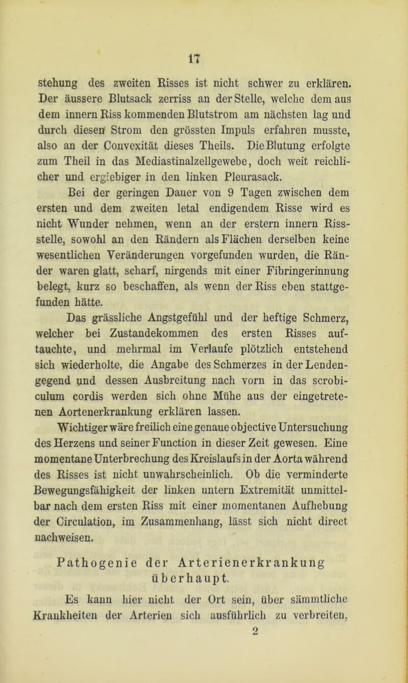 stehimg des zweiten Risses ist nicht schwer zu erklären. Der äussere Blutsack zerriss an der Stelle, welche dem aus dem innern Riss kommenden Blutstrom am nächsten lag und durch diesen Strom den grössten Impuls erfahren musste, also an der Convexität dieses Theils. Die Blutung erfolgte zum Theil in das Mediastinalzellgewebe, doch weit reichli- cher und ergiebiger in den linken Pleurasack. Bei der geringen Dauer von 9 Tagen zwischen dem ersten und dem zweiten letal endigendem Risse wird es nicht Wunder nehmen, wenn an der erstem innern Riss- stelle, sowohl an den Rändern als Flächen derselben keine wesentlichen Veränderungen vorgefunden wurden, die Rän- der waren glatt, scharf, nirgends mit einer Fibringerinnung belegt, kurz so beschaffen, als wenn der Riss eben stattge- funden hätte. Das grässliche Angstgefühl und der heftige Schmerz, welcher bei Zustandekommen des ersten Risses auf- tauchte, und mehrmal im Verlaufe plötzlich entstehend sich wiederholte, die Angabe des Schmerzes in der Lenden- gegend und dessen Ausbreitung nach vorn in das scrobi- culum cordis werden sich ohne Mühe aus der cingetrete- nen Aortenerkrankung erklären lassen. Wichtiger wäre freilich eine genaue objective Untersuchung des Herzens und seiner Function in dieser Zeit gewesen. Eine momentane Unterbrechung des Kreislaufs in der Aorta während des Risses ist nicht unwahrscheinlich. Ob die verminderte Bewegungsfähigkeit der linken untern Extremität unmittel- bar nach dem ersten Riss mit einer momentanen Aufhebung der Circulation, im Zusammenhang, lässt sich nicht direct nachweisen. Pathogenie der Arterienerkr ankung überhaupt. Es kann hier nicht der Ort sein, über sämmtliche Krankheiten der Arterien sich ausführlich zu verbreiten, 9