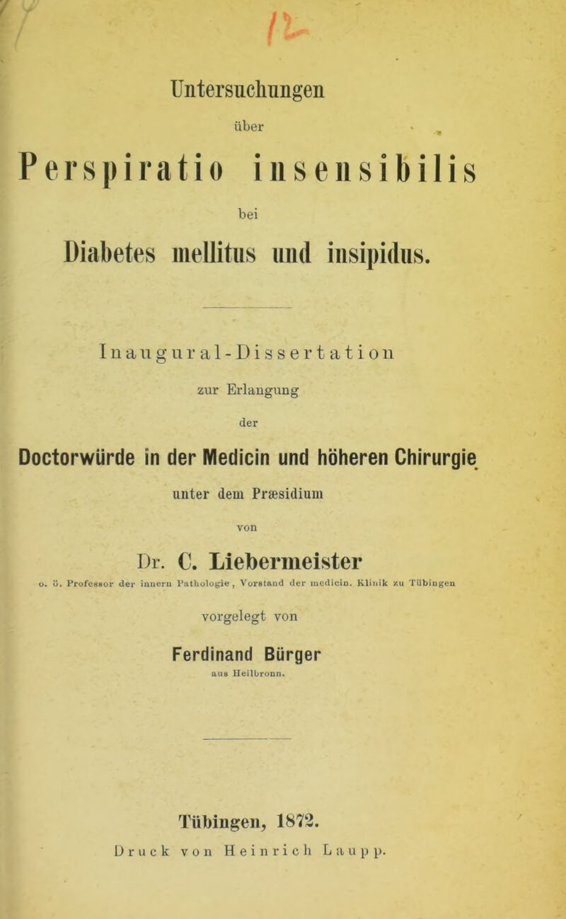 r y Untersuchungen über Perspiratio insensibilis bei Diabetes mellitus und insipidus. Inangural-Dissertation zur Erlangung der Doctorwürde in der Medicin und höheren Chirurgie unter dem Praesidium von Dr. C. Liebermeister o. ü. Professor der inneru Pathologie, Vorstand der medicin. Klinik /.u Tübingen vorgelegt von Ferdinand Bürger aus lleilbronn. Tübingen, 1872. Druck von Heinrich Laupp.