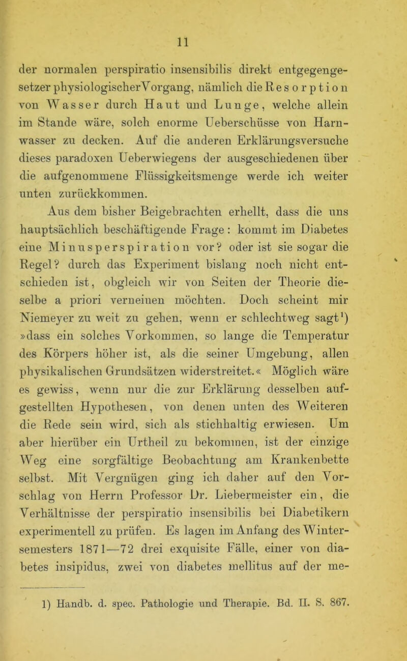 11 der normalen perspiratio insensibilis direkt entgegenge- setzer physiologischerYorgang, nämlich die R e s o r p t i o n von Wasser durch Haut und Lunge, welche allein im Stande wäre, solch enorme Ueberschüsse von Harn- wasser zu decken. Auf die anderen Erklärungsversuche dieses paradoxen Ueberwiegens der ausgeschiedenen über die aufgenommene Flüssigkeitsmenge werde ich weiter unten zurückkommen. Aus dem bisher Beigebrachten erhellt, dass die uns hauptsächlich beschäftigende Frage : kommt im Diabetes eine Minusperspiration vor? oder ist sie sogar die Regel? durch das Experiment bislang noch nicht ent- schieden ist, obgleich wir von Seiten der Theorie die- selbe a priori verneinen möchten. Doch scheint mir Niemeyer zu weit zu gehen, wenn er schlechtweg sagt1) »dass ein solches Vorkommen, so lange die Temperatur des Körpers höher ist, als die seiner Umgebung, allen physikalischen Grundsätzen widerstreitet.« Möglich wäre es gewiss, wenn nur die zur Erklärung desselben auf- gestellten Hypothesen, von denen unten des Weiteren die Rede sein wird, sich als stichhaltig erwiesen. Um aber hierüber ein Urtheil zu bekommen, ist der einzige Weg eine sorgfältige Beobachtung am Krankenbette selbst. Mit Vergnügen ging ich daher auf den Vor- schlag von Herrn Professor Dr. Liebermeister ein, die Verhältnisse der perspiratio insensibilis bei Diabetikern experimentell zu prüfen. Es lagen im Anfang des Winter- semesters 1871—72 drei excpiisite Fälle, einer von dia- betes insipidus, zwei von diabetes mellitus auf der me-