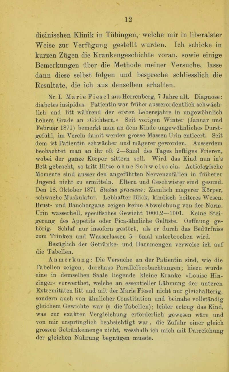 dicinischen Klinik in Tübingen, welche mir in liberalster Weise zur Verfügung gestellt wurden. Ich schicke in kurzen Zügen die Krankengeschichte voran, sowie einige Bemerkungen über die Methode meiner Versuche, lasse dann diese selbst folgen und bespreche schliesslich die Resultate, die ich aus denselben erhalten. Nr.I. Marie Fiesel aus Herrenberg, 7 Jahre alt. Diaguose: diabetes insipidus. Patientin war früher ausserordentlich schwäch- lich und litt während der ersten Lebensjahre in ungewöhnlich hohem Grade an »Gichtern.« Seit vorigen Winter (Januar und Februar 1871) bemerkt man an dem Kinde ungewöhnliches Durst- gefühl, im Verein damit werden grosse Massen Urin entleert. Seit dem ist Patientin schwächer und mägerer geworden. Ausserdem beobachtet man an ihr oft 2—3mal des Tages heftiges Frieren, wobei der ganze Körper zittern soll. Wird das Kind nun in’s Bett gebracht, so tritt Hitze ohne Schweiss ein. Aetiologische Momente sind ausser den angeführten Nervenzufallen in früherer Jugend nicht zu ermitteln. Eltern und Geschwister sind gesund. Den 18. Oktober 1871 Status praesens: Ziemlich magerer Körper, schwache Muskulatur. Lebhafter Blick, kindisch heiteres Wesen. Brust- und Bauchorgane zeigen keine Abweichung von der Norm. Urin wasserhell, specifisches Gewicht 1000,2—1001. Keine Stei- gerung des Appetits oder Pica-ähnliche Gelüste. Oeffnung ge- hörig. Schlaf nur insofern gestört, als er durch das Bedürfniss zum Trinken und Wasserlassen 5—6mal unterbrochen wird. Bezüglich der Getränke- und Harnmengen verweise ich auf die Tabellen. Anmerkung: Die Versuche an der Patientin sind, wie die Tabellen zeigen, durchaus Parallelbeobachtungen; hiezu wurde eine in demselben Saale liegende kleine Kranke »Louise Hin- zinger« verwerthet, welche an essentieller Lähmung der unteren Extremitäten litt und mit der Marie Fiesel nicht nur gleichalteng, sondern auch von ähnlicher Constitution und beinahe vollständig gleichem Gewichte war (s. die Tabellen); leider ertrug das Kind, was zur exakten Vergleichung erforderlich gewesen wäre und von mir ursprünglich beabsichtigt war, die Zufuhr einer gleich grossen Getränkemenge Dicht, wesshalb ich mich mit Darreichung der gleichen Nahrung begnügen musste.