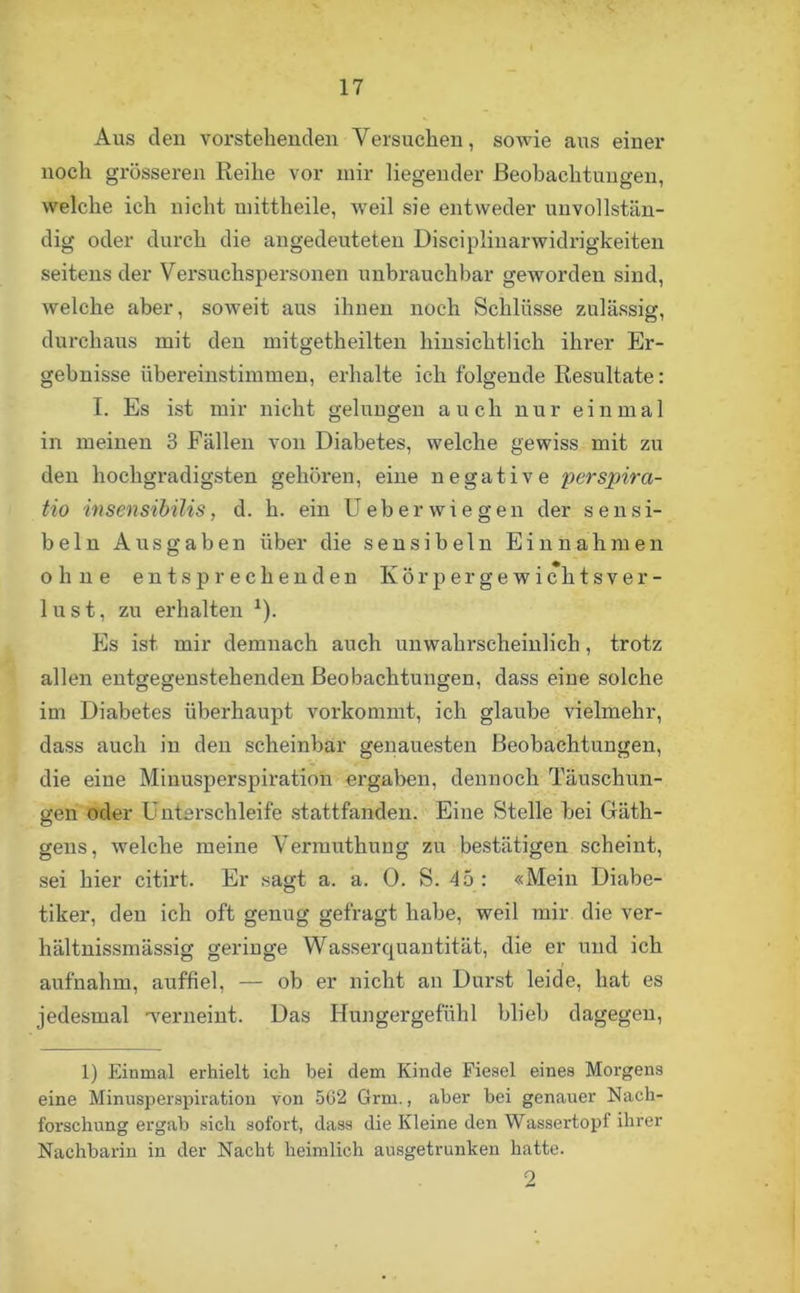 Aus den vorstehenden Versuchen, sowie aus einer noch grösseren Reihe vor mir liegender Beobachtungen, welche ich nicht uiittheile, weil sie entweder unvollstän- dig oder durch die angedeuteten Disciplinanvidrigkeiten seitens der Versuchspersonen unbrauchbar gewordeu sind, welche aber, soweit aus ihnen noch Schlüsse zulässig, durchaus mit den mitgetheilten hinsichtlich ihrer Er- gebnisse übereinstimmen, erhalte ich folgende Resultate: I. Es ist mir nicht gelungen auch nur einmal in meinen 3 Fällen von Diabetes, welche gewiss mit zu den hochgradigsten gehören, eine negative perspira- tio insensibilis, d. h. ein U eher wie gen der sensi- beln Ausgaben über die sensibeln Einnahmen ohne entsprechenden Kör per ge wichts Ver- lust, zu erhalten *). Es ist mir demnach auch unwahrscheinlich, trotz allen entgegenstehenden Beobachtungen, dass eine solche im Diabetes überhaupt vorkommt, ich glaube vielmehr, dass auch in den scheinbar genauesten Beobachtungen, die eine Minusperspiration ergaben, dennoch Täuschun- gen oder U ntsrschleife stattfanden. Eine Stelle bei Gäth- geus, welche meine Vermuthuug zu bestätigen scheint, sei hier citirt. Er sagt a. a. 0. S. 45 : «Mein Diabe- tiker, den ich oft genug gefragt habe, weil mir die ver- hältnissmässig geringe Wasserquantität, die er und ich aufnahm, auffiel, — ob er nicht an Durst leide, hat es jedesmal werneint. Das Hungergefühl blieb dagegen, 1) Einmal erhielt ich bei dem Kinde Fiesel eines Morgens eine Minusperspiration von 502 Grm., aber bei genauer Nach- forschung ergab sich sofort, dass die Kleine den Wassertopf ihrer Nachbarin in der Nacht heimlich ausgetrunken hatte. 2