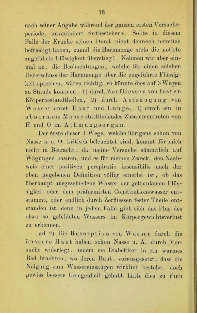 nach seiner Angabe während der ganzen ersten Versuchs- periode, unverändert fortbestehen». Sollte in diesem Falle der Kranke seinen Durst nicht dennoch heimlich befriedigt haben, zumal die Harnmenge stets die notirte zugeführte Flüssigkeit überstieg? Nehmen wir aber ein- mal an , die Beobachtungen, welche für einen solchen Ueberschuss der Harnmenge über die zugeführte Flüssig- keit sprechen, wären richtig, so könnte dies auf 3 Wegen zu Stande kommen : 1) durch Zer flies sen von f e s t e n Körperbestandtheilen, 2) durch Aufsaugung von Wasser durch Haut und Lunge, 3) durch ein in abnormem Masse stattfindendes Zusammentreten von H und 0 im Athmungsorgan. Der erste dieser 3 Wege, welche übrigens schon von Nasse a. a. 0. kritisch beleuchtet sind, kommt für mich nicht in Betracht, da meine Versuche sämmtlich auf Wägungen basiren, und es für meinen Zweck, den Nach- weis einer positiven perspiratio insensibilis nach der oben gegebenen Definition völlig einerlei ist, ob das überhaupt ausgeschiedene Wasser der getrunkenen Flüs- sigkeit oder dem präformirteu Constitutionswasser ent- stammt, oder endlich durch Zerfliessen fester Theile ent- standen ist, denn in jedem Falle gibt sich das Plus des etwa so gebildeten Wassers im Körpergewichtsverlust zu erkennen. ad 2) Die Resorption von Wasser durch die äussere Haut haben schon Nasse u. A. durch Ver- suche widerlegt, indem sie Diabetiker in ein warmes Bad brachten, wo deren Haut, vorausgesetzt, dass die Neigung zum Wassereinsaugen wirklich bestehe, doch gewiss bessere Gelegenheit gehabt hätte dies zu thun