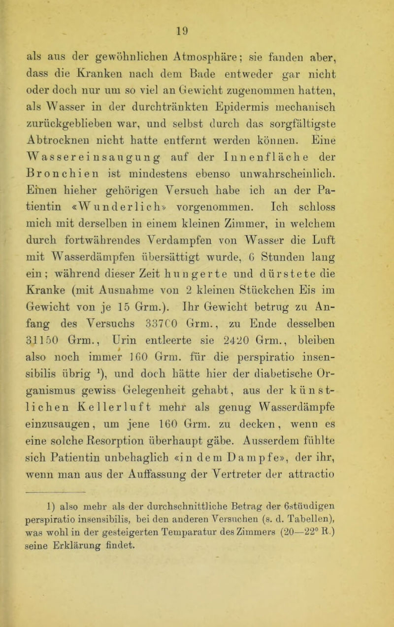 als aus der gewöhnlichen Atmosphäre; sie fänden aber, dass die Kranken nach dem Bade entweder gar nicht oder doch nur um so viel an Gewicht zugenommen hatten, als Wasser in der durchtränkten Epidermis mechanisch zurückgeblieben war, und selbst durch das sorgfältigste Abtrockneu nicht hatte entfernt werden können. Eine Wassereinsaugung auf der Innenfläche der Bronchien ist mindestens ebenso unwahrscheinlich. Einen hieher gehörigen Versuch habe ich an der Pa- tientin «Wunderlich» vorgenommen. Ich schloss mich mit derselben in einem kleinen Zimmer, in welchem durch fortwährendes Verdampfen von Wasser die Luft mit Wasserdämpfen übersättigt wurde, G Stunden lang ein ; während dieser Zeit h u n g e r t e und dürstete die Kranke (mit Ausnahme von 2 kleinen Stückchen Eis im Gewicht von je 15 Grm.). Ihr Gewicht betrug zu An- fang des Versuchs 337C0 Grm., zu Ende desselben 31150 Grm., Urin entleerte sie 2420 Grm., bleiben » also noch immer IGO Grm. für die perspiratio insen- sibilis übrig *), und doch hätte liier der diabetische Or- ganismus gewiss Gelegenheit gehabt, aus der k ü n s t- lichen Kellerluft mehr als genug Wasserdämpfe einzusaugen, um jene IGO Grm. zu decken, wenn es eine solche Resorption überhaupt gäbe. Ausserdem fühlte sich Patientin unbehaglich «in dem Dampfe», der ihr, wenn man aus der Auffassung der Vertreter der attractio 1) also mehr als der durchschnittliche Betrag der östüudigen perspiratio insensibilis, bei den anderen Versuchen (s. d. Tabellen), was wohl in der gesteigerten Temparatur des Zimmers (20—22° R.) seine Erklärung findet.