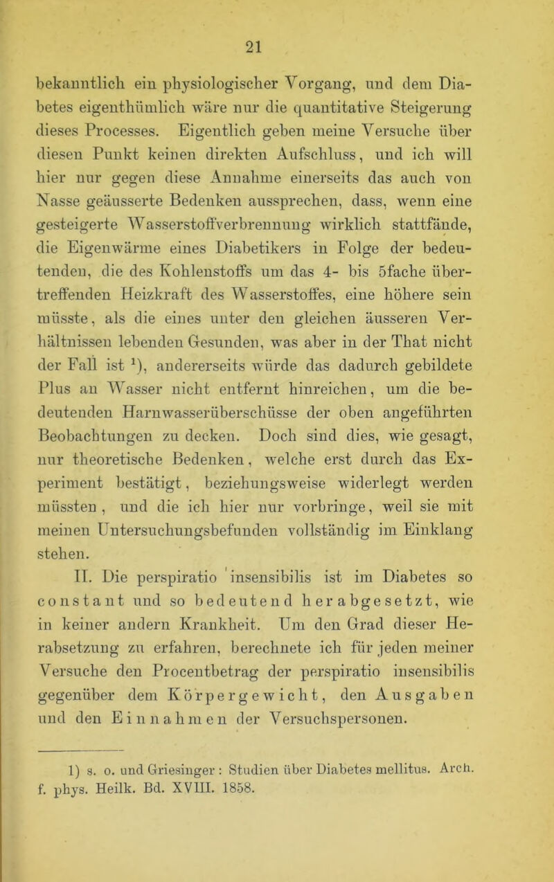 bekanntlich ein physiologischer Vorgang, und dem Dia- betes eigentümlich wäre nur die quantitative Steigerung dieses Processes. Eigentlich geben meine Versuche über diesen Punkt keinen direkten Aufschluss, und ich will hier nur gegen diese Annahme einerseits das auch von Nasse geäusserte Bedenken ausspi'echen, dass, wenn eine gesteigerte Wasserstoffverbrennung wirklich stattfände, die Eigenwärme eines Diabetikers in Folge der bedeu- tenden, die des Kohlenstoffs um das 4- bis öfache iiber- treffenden Heizkraft des Wasserstoffes, eine höhere sein müsste, als die eines unter den gleichen äusseren Ver- hältnissen lebenden Gesunden, was aber in der That nicht der Fall ist *), andererseits würde das dadurch gebildete Plus an Wasser nicht entfernt hinreichen, um die be- deutenden Harnwasserüberschüsse der oben angeführten Beobachtungen zu decken. Doch sind dies, wie gesagt, nur theoretische Bedenken, welche erst durch das Ex- periment bestätigt, beziehungsweise widerlegt werden müssten, und die ich hier nur vorbringe, weil sie mit meinen Untersuchungsbefunden vollständig im Einklang stehen. II. Die perspiratio insensibilis ist im Diabetes so constant und so bedeutend herabgesetzt, wie in keiner andern Krankheit. Um den Grad dieser He- rabsetzung zu erfahren, berechnete ich für jeden meiner Versuche den Procentbetrag der perspiratio insensibilis gegenüber dem Körpergewicht, den Ausgaben und den Einnahmen der Versuchspersonen. 1) s. o. und Griesinger : Studien über Diabetes mellitus. Arch. f. phys. Heilk. Bd. XVIII. 1858.