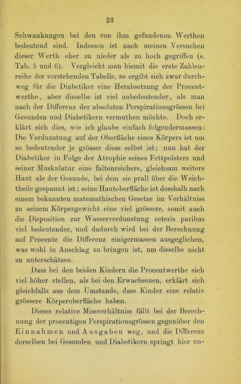 Schwankungen bei den von ihm gefundenen Werthen bedeutend sind. Indessen ist nach meinen Versuchen dieser Werth eher zu nieder als zu hoch gegriffen (s. Tab. 5 und 6). Vergleicht man hiemit die erste Zahlen- reihe der vorstehenden Tabelle, so ergibt sich zwar durch- weg für die Diabetiker eine Herabsetzung der Procent- werthe, aber dieselbe ist viel unbedeutender, als man nach der Differeuz der absoluten Perspirationsgrössen bei Gesunden und Diabetikern vermutken möchte. Doch er- klärt sich dies, wie ich glaube einfach folgendermassen: Die Verdunstung auf der Oberfläche eines Körpers ist um so bedeutender je grösser diese selbst ist; nun hat der Diabetiker in Folge der Atrophie seines Fettpolsters und seiner Muskulatur eine faltenreichei'e, gleichsam weitere Haut als der Gesunde, bei dem sie prall über die Weich- theile gespannt ist; seine Hautoberfläche ist desshalb nach einem bekannten matemathischen Gesetze im Verhältniss zu seinem Körpergewicht eine viel grössere, somit auch die Disposition zur Wasserverdunstung ceteris paribus viel bedeutender, und dadurch wird bei der Berechnung auf Procente die Differenz einigermassen ausgeglichen, was wohl in Anschlag zu bringen ist, um dieselbe nicht zu unterschätzen. Dass bei den beiden Kindern die Procentwerthe sich viel höher stellen, als bei den Erwachsenen, erklärt sich gleichfalls aus dem Umstande, dass Kinder eine relativ grössere Körperoberfläche haben. Dieses relative Missverkältniss fällt bei der Berech- nung der procentigen Perspirationsgrössen gegenüber den E i n n a h m e n und Ausgaben weg, und die Differenz derselben bei Gesunden und Diabetikern springt hier un-