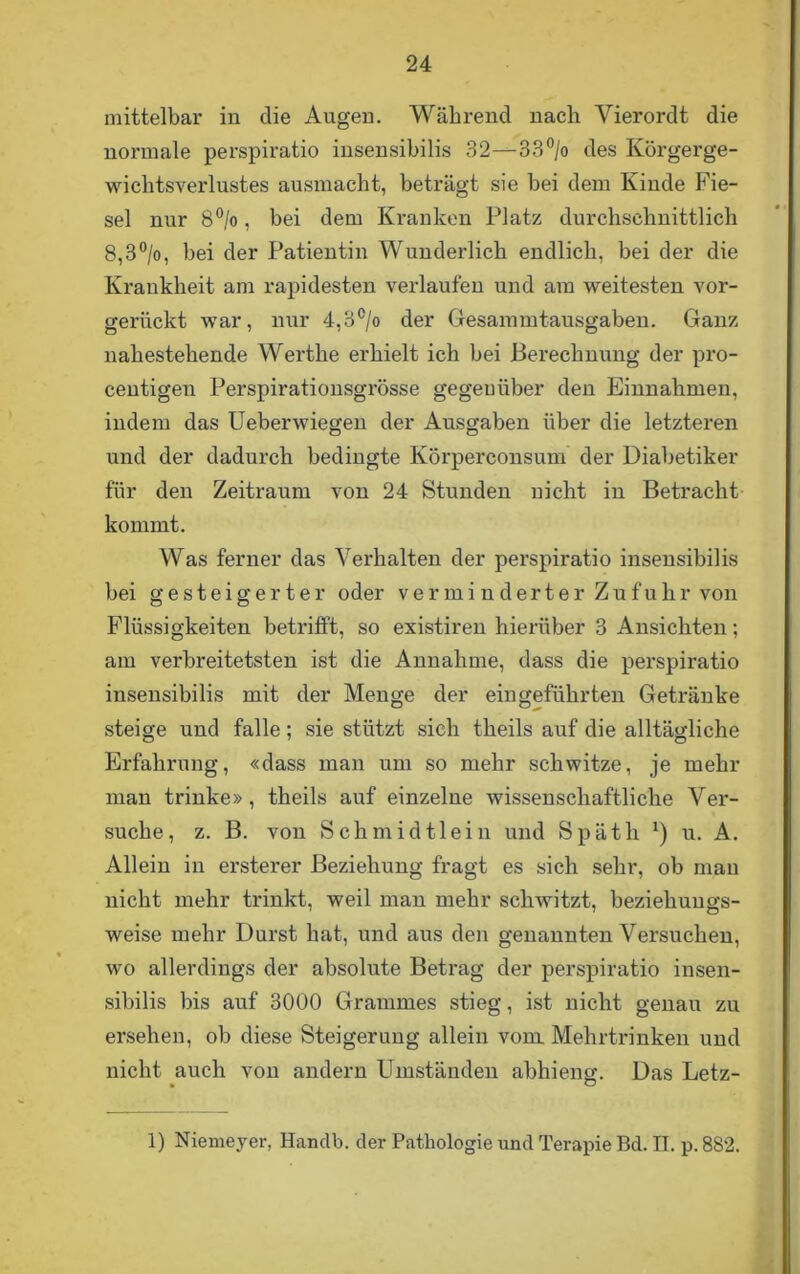mittelbar in die Augen. Während nach Vierordt die normale perspiratio insensibilis 32—33°/o des Körgerge- wichtsverlustes ausmacht, beträgt sie bei dem Kinde Fie- sel nur 8°/o, bei dem Kranken Platz durchschnittlich 8,3°/o, bei der Patientin Wunderlich endlich, bei der die Krankheit am rapidesten verlaufen und am weitesten vor- gerückt war, nur 4,3°/o der Gesammtausgaben. Ganz nahestehende Werthe erhielt ich bei Berechnung der pro- centigen Perspirationsgrösse gegenüber den Einnahmen, indem das Ueberwiegen der Ausgaben über die letzteren und der dadurch bedingte Körperconsum der Diabetiker für den Zeitraum von 24 Stunden nicht in Betracht kommt. Was ferner das Verhalten der perspiratio insensibilis bei gesteigerter oder verminderter Zufuhr von Flüssigkeiten betrifft, so existiren hierüber 3 Ansichten; am verbreitetsten ist die Annahme, dass die perspiratio insensibilis mit der Menge der eingeführten Getränke steige und falle; sie stützt sich theils auf die alltägliche Erfahrung, «dass man um so mehr schwitze, je mehr man trinke», theils auf einzelne wissenschaftliche Ver- suche, z. B. von Schmidtlein und Späth *) u. A. Allein in ersterer Beziehung fragt es sich sehr, ob man nicht mehr trinkt, weil man mehr schwitzt, beziehungs- weise mehr Durst hat, und aus den genannten Versuchen, wo allerdings der absolute Betrag der perspiratio insen- sibilis bis auf 3000 Grammes stieg, ist nicht genau zu ersehen, ob diese Steigerung allein vom Mehrtrinken und nicht auch von andern Umständen abhieng. Das Letz- 1) Niemeyer, Handb. der Pathologie und Terapie Bd. II. p. 882.