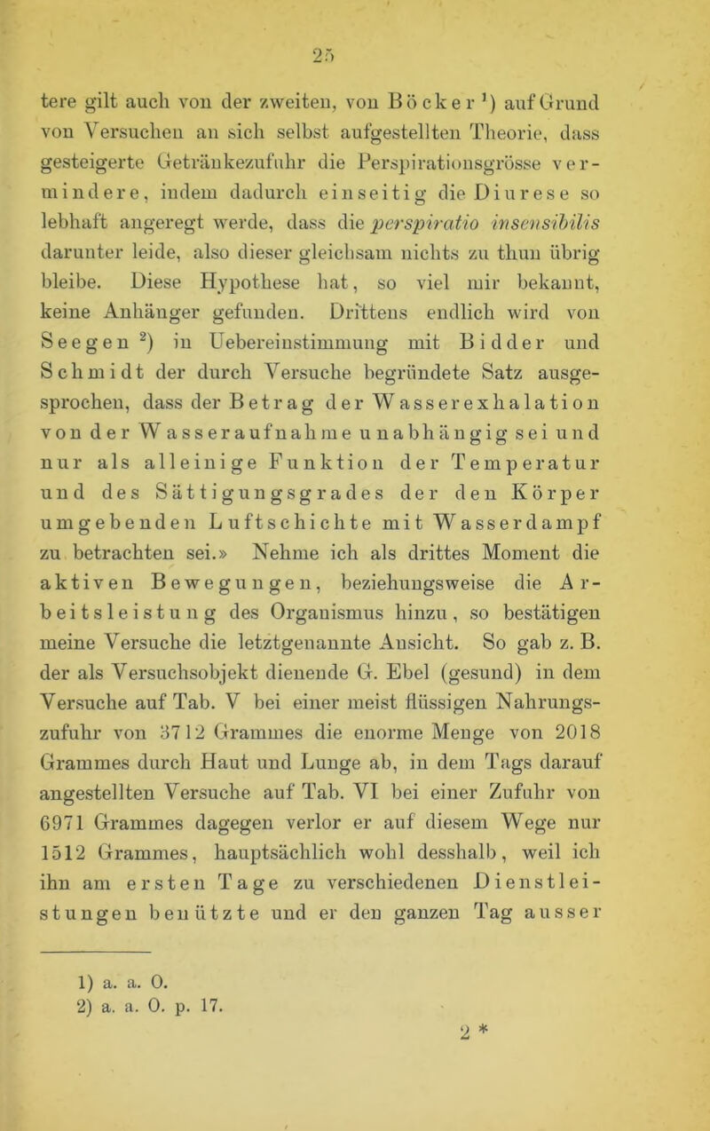 tere gilt auch von der zweiten, von Bock er ’) auf Grund von Versuchen an sich selbst aufgestellten Theorie, dass gesteigerte Getränkezufuhr die Perspirationsgrösse ver- mindere, indem dadurch einseitig die Diurese so lebhaft angeregt werde, dass die perspiratio insensibilis darunter leide, also dieser gleichsam nichts zu thun übrig bleibe. Diese Hypothese hat, so viel mir bekannt, keine Anhänger gefunden. Drittens endlich wird von Seeg en 1 2) in Uebereinstimmung mit Bidder und Schmidt der durch Versuche begründete Satz ausge- sprochen, dass der Betrag derWasserexhalation von der W asseraufnahme unabhängig sei und nur als alleinige Funktion der Temperatur und des Sättigungsgrades der den Körper umgebenden Luftschichte mit Wasser dampf zu betrachten sei.» Nehme ich als drittes Moment die aktiven Bewegungen, beziehungsweise die Ar- beitsleistung des Organismus hinzu, so bestätigen meine Versuche die letztgenannte Ansicht. So gab z. B. der als Versuchsobjekt dienende G. Ebel (gesund) in dem Versuche auf Tab. V bei einer meist flüssigen Nahrungs- zufuhr von 3712 Grammes die enorme Menge von 2018 Grammes durch Haut und Lunge ab, in dem Tags darauf angestellten Versuche auf Tab. VI bei einer Zufahr von 6971 Grammes dagegen verlor er auf diesem Wege nur 1512 Grammes, hauptsächlich wohl desshalb, weil ich ihn am ersten Tage zu verschiedenen Dienstlei- stungen benützte und er den ganzen Tag ausser 2 * 1) a. a. 0. 2) a. a. 0. p. 17.