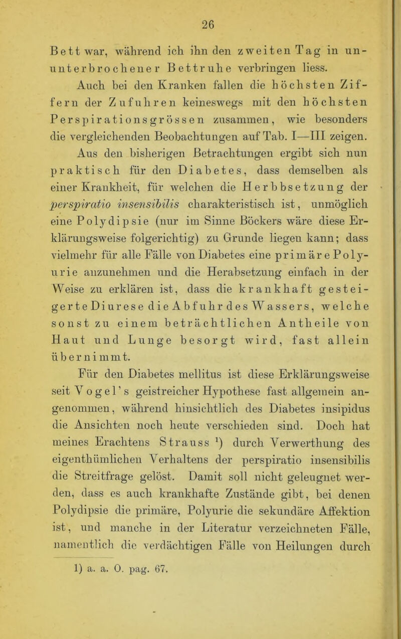 Bett war, während ich ihn den zweiten Tag in un- unterbrochener Bettruhe verbringen liess. Auch bei den Kranken fallen die höchsten Zif- fern der Zufuhren keineswegs mit den höchsten Perspirationsgrössen zusammen, wie besonders die vergleichenden Beobachtungen auf Tab. I—III zeigen. Aus den bisherigen Betrachtungen ergibt sich nun praktisch für den Diabetes, dass demselben als einer Krankheit, für welchen die Herbbsetzung der perspiratio insensibilis charakteristisch ist, unmöglich eine Polydipsie (nur im Sinne Böckers wäre diese Er- klärungsweise folgerichtig) zu Grunde liegen kann; dass vielmehr für alle Fälle von Diabetes eine primäre Poly- urie anzunehmen und die Herabsetzung einfach in der Weise zu erklären ist, dass die krankhaft g e s tei- ge r t e D i u r e s e dieAbfuhrdes Wassers, welche sonst zu einem beträchtlichen Antheile von Haut und Lunge besorgt wird, fast allein übernimm t. Für den Diabetes mellitus ist diese Erklärungsweise seitVogel’s geistreicher Hypothese fast allgemein an- genommen, während hinsichtlich des Diabetes insipidus die Ansichten noch heute verschieden sind. Doch hat meines Erachtens Strauss *) durch Yerwerthung des eigenthümlichen Verhaltens der perspiratio insensibilis die Streitfrage gelöst. Damit soll nicht geleugnet wer- den, dass es auch krankhafte Zustände gibt, bei denen Polydipsie die primäre, Polyurie die sekundäre Affektion ist, und manche in der Literatur verzeichneten Fälle, namentlich die verdächtigen Fälle von Heilungen durch