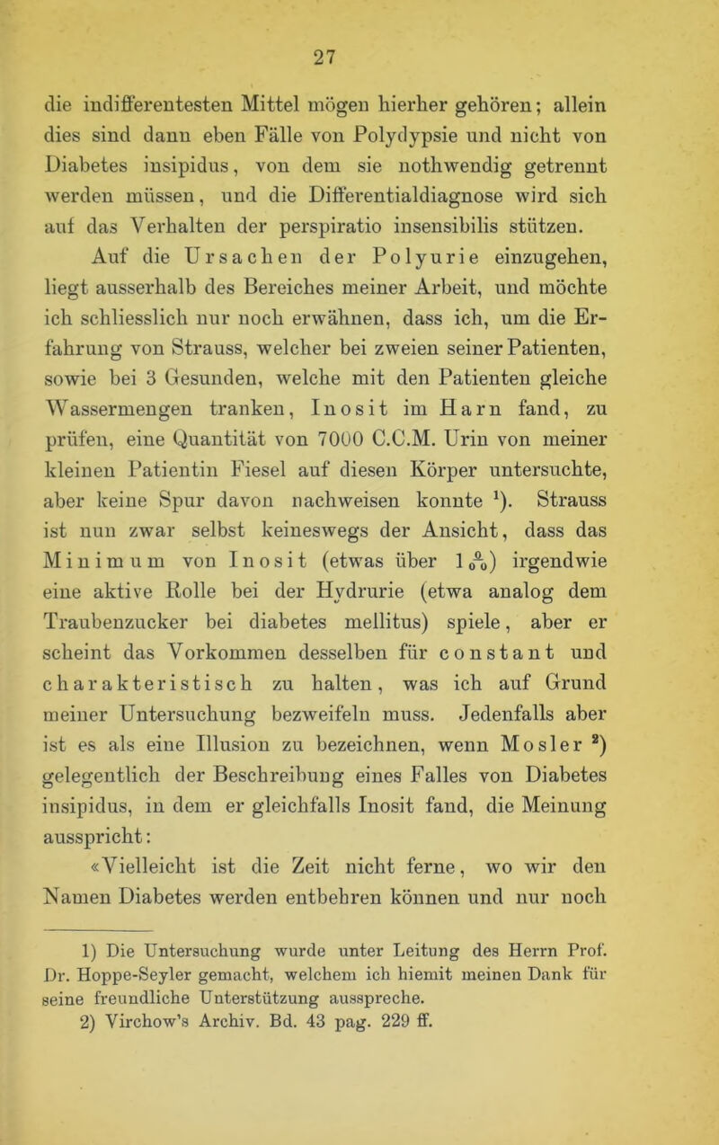 die indifferentesten Mittel mögen hierher gehören; allein dies sind dann eben Fälle von Polydypsie und nicht von Diabetes insipidus, von dem sie nothwendig getrennt werden müssen, und die Differentialdiagnose wird sich auf das Verhalten der perspiratio insensibilis stützen. Auf die Ursachen der Polyurie einzugehen, liegt ausserhalb des Bereiches meiner Arbeit, und möchte ich schliesslich nur noch erwähnen, dass ich, um die Er- fahrung von Strauss, welcher bei zweien seiner Patienten, sowie bei 3 Gesunden, welche mit den Patienten gleiche Wassermengen tranken, Inosit im Harn fand, zu prüfen, eine Quantität von 7000 C.C.M. Urin von meiner kleinen Patientin Fiesel auf diesen Körper untersuchte, aber keine Spur davon nachweisen konnte *). Strauss ist nun zwar selbst keineswegs der Ansicht, dass das Minimum von Inosit (etwas über 10°o) irgendwie eine aktive Rolle bei der Hvdrurie (etwa analog dem Traubenzucker bei diabetes mellitus) spiele, aber er scheint das Vorkommen desselben für constant und charakteristisch zu halten, was ich auf Grund meiner Untersuchung bezweifelu muss. Jedenfalls aber ist es als eine Illusion zu bezeichnen, wenn Mosler 1 2) gelegentlich der Beschreibung eines Falles von Diabetes insipidus, in dem er gleichfalls Inosit fand, die Meinung ausspricht: «Vielleicht ist die Zeit nicht ferne, wo wir den Namen Diabetes werden entbehren können und nur noch 1) Die Untersuchung wurde unter Leitung des Herrn Prof. Dr. Hoppe-Seyler gemacht, welchem ich hiemit meinen Dank für seine freundliche Unterstützung ausspreche. 2) Yirchow’s Archiv. Bd. 43 pag. 229 ff.