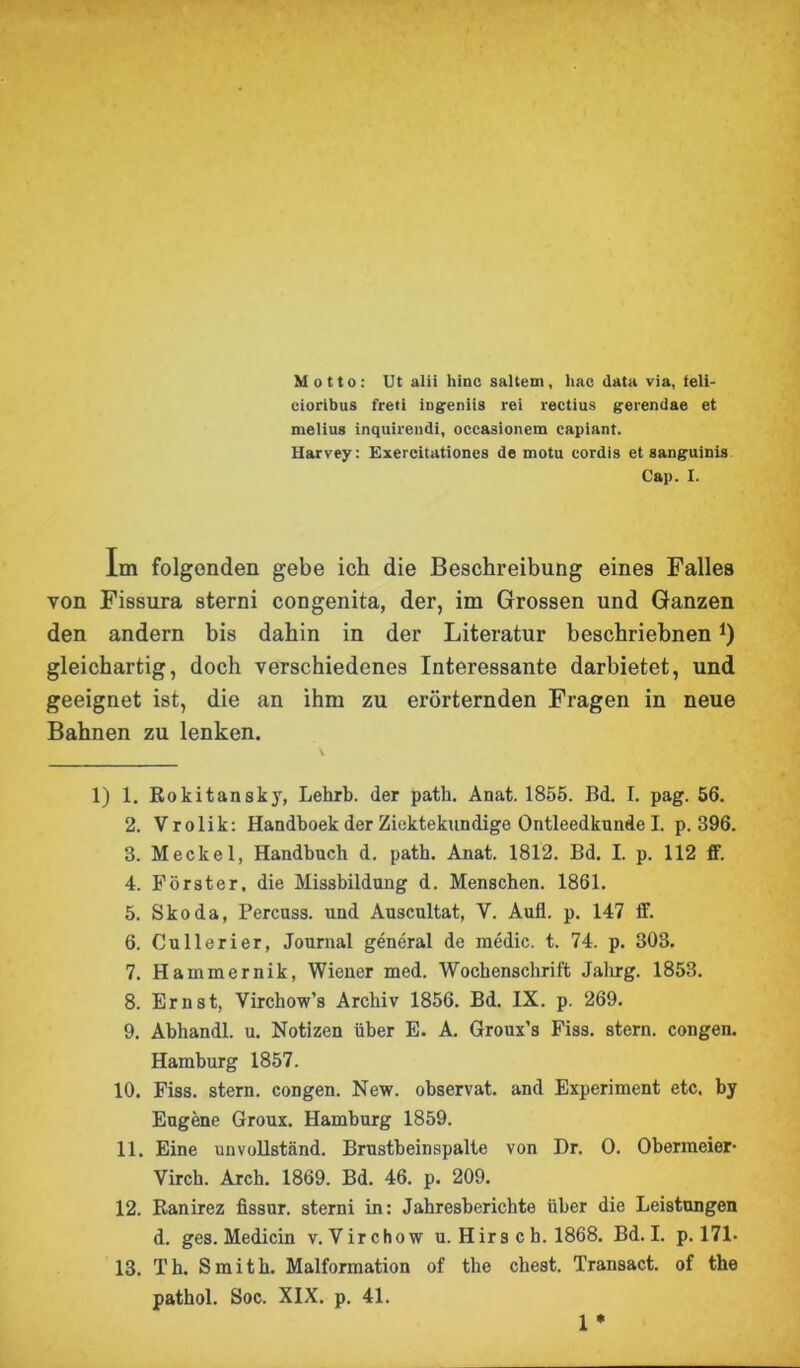 Motto: Ut alii hinc saltem, hac data via, teli- cioribus freti iugeniis rei rectius gerendae et melius inquirendi, occasionem capiant. Harvey: Exereitationes de motu cordis et sanguinis Cap. I. Im folgenden gebe ich die Beschreibung eines Falles von Fissura sterni congenita, der, im Grossen und Ganzen den andern bis dahin in der Literatur beschriebnen*) gleichartig, doch verschiedenes Interessante darbietet, und geeignet ist, die an ihm zu erörternden Fragen in neue Bahnen zu lenken. 1) 1. Rokitansky, Lehrb. der path. Anat. 1855. Bd. I. pag. 56. 2. Vrolik: Handboek der Ziektekundige Ontleedkunde I. p. 896. 3. Meckel, Handbuch d. path. Anat. 1812. Bd. I. p. 112 ff. 4. Förster, die Missbildung d. Menschen. 1861. 5. Skoda, Percuss. und Auscultat, V. Aufl. p. 147 ff. 6. Cullerier, Journal general de medic. t. 74. p. 303. 7. Hainmernik, Wiener med. Wochenschrift Jahrg. 1853. 8. Ernst, Virchow's Archiv 1856. Bd. IX. p. 269. 9. Abhandl. u. Notizen über E. A. Groux’s Fiss. stern. congen. Hamburg 1857. 10. Fiss. stern. congen. New. observat. and Experiment etc. by Eugene Groux. Hamburg 1859. 11. Eine unvollständ. Brustbeinspalte von Dr. 0. Obermeier- Yirch. Arcb. 1869. Bd. 46. p. 209. 12. Ranirez fissur. sterni in: Jahresberichte über die Leistungen d. ges. Medicin v. Yirchow u. Hirs c h. 1868. Bd. I. p. 171- 13. Th. Smith. Malformation of the ehest. Transact. of the pathol. Soc. XIX. p. 41. 1 *