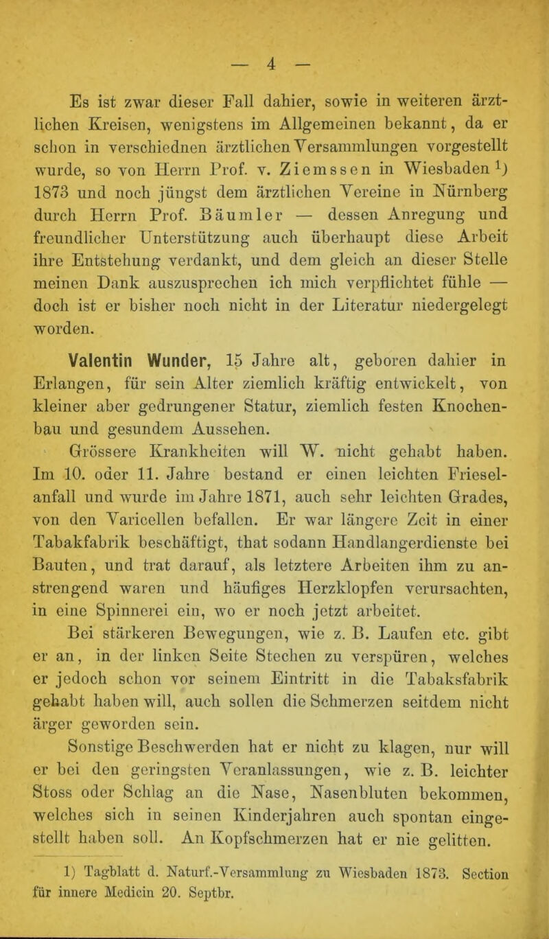 Es ist zwar dieser Fall dahier, sowie in weiteren ärzt- lichen Kreisen, wenigstens im Allgemeinen bekannt, da er schon in verschicdnen ärztlichen Versammlungen vorgestellt wurde, so von Herrn Prof. v. Ziemssen in Wiesbaden1) 1873 und noch jüngst dem ärztlichen Vereine in Nürnberg durch Herrn Prof. Bäu ml er — dessen Anregung und freundlicher Unterstützung auch überhaupt diese Arbeit ihre Entstehung verdankt, und dem gleich an dieser Stelle meinen Dank auszusprechen ich mich verpflichtet fühle — doch ist er bisher noch nicht in der Literatur niedergelegt worden. Valentin Wunder, 15 Jahre alt, geboren dahier in Erlangen, für sein Alter ziemlich kräftig entwickelt, von kleiner aber gedrungener Statur, ziemlich festen Knochen- bau und gesundem Aussehen. Grössere Krankheiten will W. nicht gehabt haben. Im 10. oder 11. Jahre bestand er einen leichten Friesei- anfall und wurde im Jahre 1871, auch sehr leichten Grades, von den Varicellen befallen. Er war längere Zeit in einer Tabakfabrik beschäftigt, that sodann Handlangerdienste bei Bauten, und trat darauf, als letztere Arbeiten ihm zu an- strengend waren und häufiges Herzklopfen verursachten, in eine Spinnerei ein, wo er noch jetzt arbeitet. Bei stärkeren Bewegungen, wie z. B. Laufen etc. gibt er an, in der linken Seite Stechen zu verspüren, welches er jedoch schon vor seinem Eintritt in die Tabaksfabrik gehabt haben will, auch sollen die Schmerzen seitdem nicht ärger geworden sein. Sonstige Beschwerden hat er nicht zu klagen, nur will er bei den geringsten Veranlassungen, wie z. B. leichter Stoss oder Schlag an die Nase, Nasenbluten bekommen, welches sich in seinen Kinderjahren auch spontan einge- stellt haben soll. An Kopfschmerzen hat er nie gelitten. 1) Tagblatt d. Naturf.-Versammlung zu Wiesbaden 1873. Section für innere Medicin 20. Septbr.