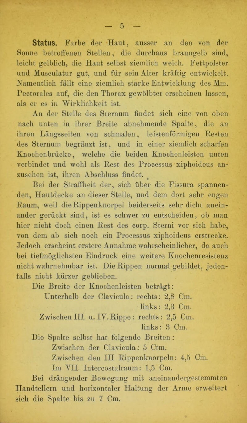 Status. Farbe der Haut, ausser an den von der Sonne betroffenen Stellen, die durchaus braungelb sind, leicht gelblich, die Haut selbst ziemlich weich. Fettpolster und Musculatur gut, und für sein Alter kräftig entwickelt. Namentlich fällt eine ziemlich starke Entwicklung des Mm. Pectorales auf, die den Thorax gewölbter erscheinen lassen, als er es in Wirklichkeit ist. An der Stelle des Sternum findet sich eine von oben nach unten in ihrer Breite abnehmende Spalte, die an ihren Längsseiten von schmalen, leistenförmigen Resten des Sternum begränzt ist, und in einer ziemlich scharfen Knochenbrücke, welche die beiden Knochenleisten unten verbindet und wohl als Rest des Processus xiphoideus an- zusehen ist, ihren Abschluss findet. Bei der Straffheit der, sich über die Fissura spannen- den, Hautdecke an dieser Stelle, und dem dort sehr engen Raum, weil die Rippenknorpel beiderseits sehr dicht anein- ander gerückt sind, ist es schwer zu entscheiden, ob man hier nicht doch einen Rest des corp. Stern! vor sich habe, von dem ab sieb noch ein Processus xiphoideus erstrecke. Jedoch erscheint erstere Annahme wahrscheinlicher, da auch bei tiefmöglichsten Eindruck eine weitere Knochenresistenz nicht wahrnehmbar ist. Hie Rippen normal gebildet, jeden- falls nicht kürzer geblieben. Die Breite der Knochenleisten beträgt: Unterhalb der Clavieula: rechts: 2,8 Cm. links: 2,3 Cm. Zwischen III. u. IY. Rippe: rechts : 2,5 Cm. links: 3 Cm. Die Spalte selbst hat folgende Breiten: Zwischen der Clavieula: 5 Ctm. Zwischen den III Rippenknorpeln: 4,5 Cm. Im VH. Intercostalraum: 1,5 Cm. Bei drängender Bewegung mit aneinandergestemmten Handtellern und horizontaler Haltung der Arme erweitert sich die Spalte bis zu 7 Cm.