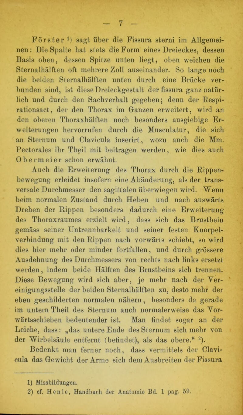 Förster *) sagt über die Fissura Storni im Allgemei- nen : Die Spalte bat stets die Form eines Dreieckes, dessen Basis oben, dessen Spitze unten liegt, oben weichen die Sternalhälften oft mehrere Zoll auseinander. So lange noch die beiden Sternalhälften unten durch eine Brücke ver- bunden sind, ist diese Dreieckgestalt der fissura ganz natür- lich und durch den Sachverhalt gegeben; denn der Respi- rationsact, der den Thorax im Ganzen erweitert, wird an den oberen Thoraxhälften noch besonders ausgiebige Er- weiterungen hervorrufen durch die Musculatur, die sich an Sternum und Clavicula inserirt, wozu auch die Mm. Pectorales ihr Theil mit beitragen werden, wie dies auch Obermeier schon erwähnt. Auch die Erweiterung des Thorax durch die Rippen- bewegung erleidet insofern eine Abänderung, als der trans- versale Durchmesser den sagittalen überwiegen wird. Wenn beim normalen Zustand durch Heben und nach auswärts Drehen der Rippen besonders dadurch eine Erweiterung des Thoraxrauracs erzielt wird, dass sich das Brustbein gemäss seiner Untrennbarkeit und seiner festen Knorpel- verbindung mit den Rippen nach vorwärts schiebt, so wird dies hier mehr oder minder fortfallen, und durch grössere Ausdehnung des Durchmessers von rechts nach links ersetzt werden, indem beide Hälften des Brustbeins sich trennen. Diese Bewegung wird sich aber, je mehr nach der Ver- einigungsstelle der beiden Sternalhälften zu, desto mehr der eben geschilderten normalen nähern, besonders da gerade im untern Theil des Sternum auch normalerweise das Vor- wärtsschieben bedeutender ist. Man findet sogar an der Leiche, dass: „das untere Ende des Sternum sich mehr von der Wirbelsäule entfernt (befindet), als das obere.“ 1 2). Bedenkt man ferner noch, dass vermittels der Clavi- cula das Gewicht der Arme sich dem Ausbreiten der Fissura 1) Missbildungen. 2) cf. Henle, Handbuch der Anatomie Bd. 1 pag. 59.