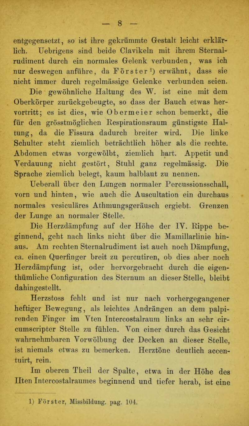 entgegensetzt, so ist ihre gekrümmte Gestalt leicht erklär- lich. Uebrigens sind beide Clavikeln mit ihrem Sternal- rudiment durch ein normales Gelenk verbunden, was ich nur deswegen anführe, da Förster1) erwähnt, dass sie nicht immer durch regelmässige Gelenke verbunden seien. Die gewöhnliche Haltung des W. ist eine mit dem Oberkörper zurückgebeugte, so dass der Bauch etwas her- vortritt; es ist dies, wie Obermeier schon bemerkt, die für den grösstmöglichen Respirationsraum günstigste Hal- tung, da die Fissura dadurch breiter wird. Die linke Schulter steht ziemlich beträchtlich höher als die rechte. Abdomen etwas vorgewölbt, ziemlich hart. Appetit und Verdauung nicht gestört, Stuhl ganz regelmässig. Die Sprache ziemlich belegt, kaum halblaut zu nennen. Ueberall über den Lungen normaler Percussionsschall, vorn und hinten, wie auch die Auscultation ein durchaus normales vesiculäres Athmungsgeräusch ergiebt. Grenzen der Lunge an normaler Stelle. Die Herzdämpfung auf der Höhe der IV. Rippe be- ginnend, geht nach links nicht über die Mamillarlinie hin- aus. Am rechten Sternalrudiment ist auch noch Dämpfung, ca. einen Querfinger breit zu percutiren, ob dies aber noch Herzdämpfung ist, oder hervorgebracht durch die eigen- thümliche Configuration des Sternum an dieser Stelle, bleibt dahingestellt. Herzstoss fehlt und ist nur nach vorhergegangener heftiger Bewegung, als leichtes Andrängen an dem palpi- renden Finger im Vten Intercostalraum links an sehr cir- cumscripter Stelle zu fühlen. Von einer durch das Gesicht wahrnehmbaren Vorwölbung der Decken an dieser Stelle, ist niemals etwas zu bemerken. Herztöne deutlich accen- tuirt, rein. Im oberen Theil der Spalte, etwa in der Höhe des Ilten Intercostalraumes beginnend und tiefer herab, ist eine 1) Förster, Missbildung, pag. 104.