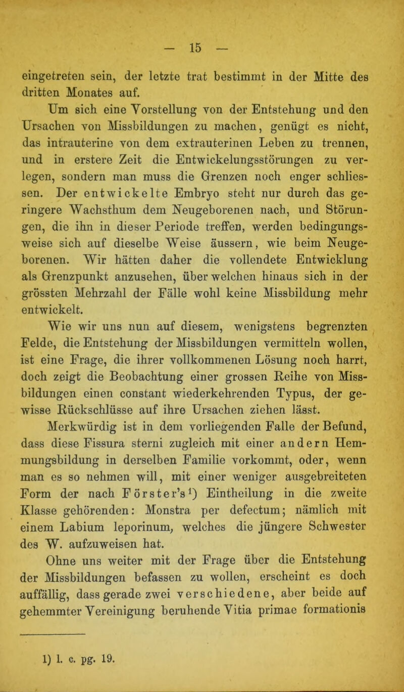 eingetreten sein, der letzte trat bestimmt in der Mitte des dritten Monates auf. Um sich eine Vorstellung von der Entstehung und den Ursachen von Missbildungen zu machen, genügt es nicht, das intrauterine von dem extrauterinen Leben zu trennen, und in erstere Zeit die Entwickelungsstörungen zu ver- legen, sondern man muss die Grenzen noch enger schlies- sen. Der entwickelte Embryo steht nur durch das ge- ringere Wachsthum dem Neugeborenen nach, und Störun- gen, die ihn in dieser Periode treffen, werden bedingungs- weise sich auf dieselbe Weise äussern, wie beim Neuge- borenen. Wir hätten daher die vollendete Entwicklung als Grenzpunkt anzusehen, über welchen hinaus sich in der grössten Mehrzahl der Fälle wohl keine Missbildung mehr entwickelt. Wie wir uns nun auf diesem, wenigstens begrenzten Felde, die Entstehung der Missbildungen vermitteln wollen, ist eine Frage, die ihrer vollkommenen Lösung noch harrt, doch zeigt die Beobachtung einer grossen Reihe von Miss- bildungen einen constant wiederkehrenden Typus, der ge- wisse Rückschlüsse auf ihre Ursachen ziehen lässt. Merkwürdig ist in dem vorliegenden Falle der Befund, dass diese Fissura sterni zugleich mit einer andern Hem- mungsbildung in derselben Familie vorkommt, oder, wenn man es so nehmen will, mit einer weniger ausgebreiteten Form der nach Förster’s1) Eintheilung in die zweite Klasse gehörenden: Monstra per defectum; nämlich mit einem Labium leporinum, welches die jüngere Schwester des W. aufzuweisen hat. Ohne uns weiter mit der Frage über die Entstehung der Missbildungen befassen zu wollen, erscheint es doch auffällig, dass gerade zwei verschiedene, aber beide auf gehemmter Vereinigung beruhende Vitia primae formationis 1) 1. c. pg. 19.