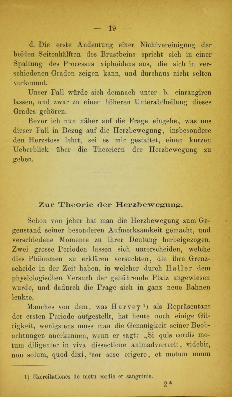 d. Die erste Andeutung einer Nichtvereinigung der beiden Seitenhälften des Brustbeins spricht sich in einer Spaltung des Processus xiphoidcus aus, die sich in ver- schiedenen Graden zeigen kann, und durchaus nicht selten vorkommt. Unser Fall würde sich demnach unter b. einrangiren lassen, und zwar zu einer höheren Unterabtheilung dieses Grades gehören. Bevor ich nun näher auf die Frage eingehe, was uns dieser Fall in Bezug auf die Herzbewegung, insbesondere den Hcrzstoss lehrt, sei es mir gestattet, einen kurzen Ueberblick über die Theorieen der Herzbewegung zu geben. Zur Theorie cler Herzbewegung. Schon von jeher hat man die Herzbewegung zum Ge- genstand seiner besonderen Aufmerksamkeit gemacht, und verschiedene Momente zu ihrer Deutung herbeigezogen. Zwei grosse Periodeu lassen sich unterscheiden, welche dies Phänomen zu erklären versuchten, die ihre Grenz- scheide in der Zeit haben, in welcher durch Haller dem physiologischen Versuch der gebührende Platz angewiesen wurde, und dadurch die Frage sich in ganz neue Bahnen lenkte. Manches von dem, was Harvey1) als .Repräsentant der ersten Periode aufgestellt, hat heute noch einige Gil- tigkeit, wenigstens muss man die Genauigkeit seiner Beob- achtungen anerkennen, wenn er sagt: „Si quis cordis mo- tum diligenter in viva dissectione animadverterit, videbit, non solum, quod dixi, cor sese erigere, et motum unum 1) Exercitationes de motu cordis et sanguinis. 2*