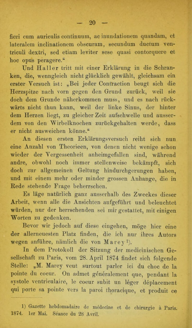 fieri cum auriculis continuum, ac inundationem quandam, ct lateralem inclinationem obscuram, secundum ductum ven- triculi dextri, sed etiam leviter sese quasi contorquere et hoc opus peragere.“ Und Haller tritt mit einer Erklärung in die Schran- ken, die, wenngleich nicht glücklich gewählt, gleichsam ein erster Versuch ist: „Bei jeder Contraction beugt sich die Herzspitze nach vorn gegen den Grund zurück, weil sie doch dem Grunde näherkommen muss, und es nach rück- wärts nicht thun kann, weil der linke Sinus, der hinter dem Herzen liegt, zu gleicher Zeit aufschwelle und ausser- dem von den Wirbelknochen zurückgehalten werde, dass er nicht ausweichen könne.“ An diesen ersten Erklärungsversuch reiht sich nun eine Anzahl von Theorieen, von denen nicht wenige schon wieder der Vergessenheit anheimgefallen sind, während andre, obwohl noch immer stellenweise bekämpft, sich doch zur allgemeinen Geltung hindurchgerungen haben, und mit einem mehr oder minder grossen Anhänge, die in Rede stehende Frage beherrschen. Es läge natürlich ganz ausserhalb des Zweckes dieser Arbeit, wenn alle die Ansichten aufgeführt und beleuchtet würden, nur der herrschenden sei mir gestattet, mit einigen Worten zu gedenken. Bevor wir jedoch auf diese eingehen, möge hier eine der allerneuesten Platz finden, die ich nur ihres Autors wegen anführe, nämlich die von Marey1). In dem Protokoll der Sitzung der medicinischen Ge- sellschaft zu Paris, vom 28. April 1874 findet sich folgende Stelle: „M. Marey veut surtout parier ici du choc de la pointe du coeur. On admet generalement que, pendant la systole ventriculaire, le coeur subit un leger deplacement qui porte sa pointe vors la paroi thoracique, et produit ce f) Gazette hebdomadairc de inedecine et de Chirurgie ä Paris. 1874. 1er Mai. Seance du 28 Avril.