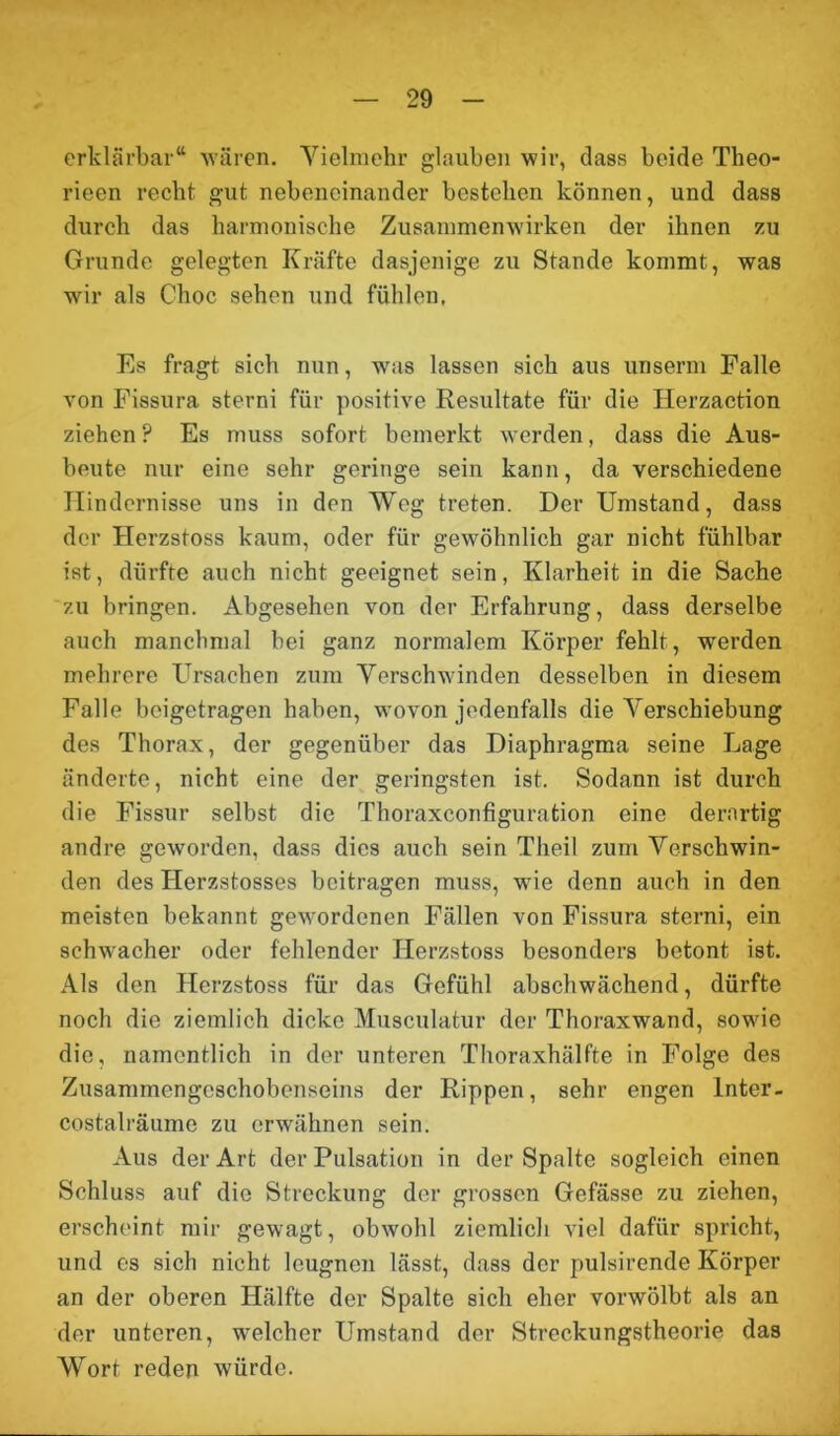 erklärbar“ wären. Yielmehr glauben wir, dass beide Tlieo- rieen recht gut nebeneinander bestehen können, und dass durch das harmonische Zusammenwirken der ihnen zu Grunde gelegten Kräfte dasjenige zu Stande kommt, was wir als Choc sehen und fühlen, Es fragt sich nun, was lassen sich aus unserm Falle von Fissura sterni für positive Resultate für die Herzaction ziehen ? Es muss sofort bemerkt werden, dass die Aus- beute nur eine sehr geringe sein kann, da verschiedene Hindernisse uns in den Weg treten. Der Umstand, dass der Herzstoss kaum, oder für gewöhnlich gar nicht fühlbar ist, dürfte auch nicht geeignet sein, Klarheit in die Sache zu bringen. Abgesehen von der Erfahrung, dass derselbe auch manchmal bei ganz normalem Körper fehlt, werden mehrere Ursachen zum Verschwinden desselben in diesem Falle beigetragen haben, wovon jedenfalls die Verschiebung des Thorax, der gegenüber das Diaphragma seine Lage änderte, nicht eine der geringsten ist. Sodann ist durch die Fissur selbst die Thoraxeonfiguration eine derartig andre geworden, dass dies auch sein Theil zum Verschwin- den des Herzstosses beitragen muss, wie denn auch in den meisten bekannt gewordenen Fällen von Fissura sterni, ein schwacher oder fehlender Herzstoss besonders betont ist. Als den Herzstoss für das Gefühl abschwächend, dürfte noch die ziemlich dicke Musculatur der Thoraxwand, sowie die, namentlich in der unteren Thoraxhälfte in Folge des Zusammengeschobenseins der Rippen, sehr engen Inter- costalräume zu erwähnen sein. Aus der Art der Pulsation in der Spalte sogleich einen Schluss auf die Streckung der grossen Gefässe zu ziehen, erscheint mir gewagt, obwohl ziemlich viel dafür spricht, und es sich nicht leugnen lässt, dass der pulsirende Körper an der oberen Hälfte der Spalte sich eher vorwölbt als an der unteren, welcher Umstand der Streckungstheorie das Wort reden würde.