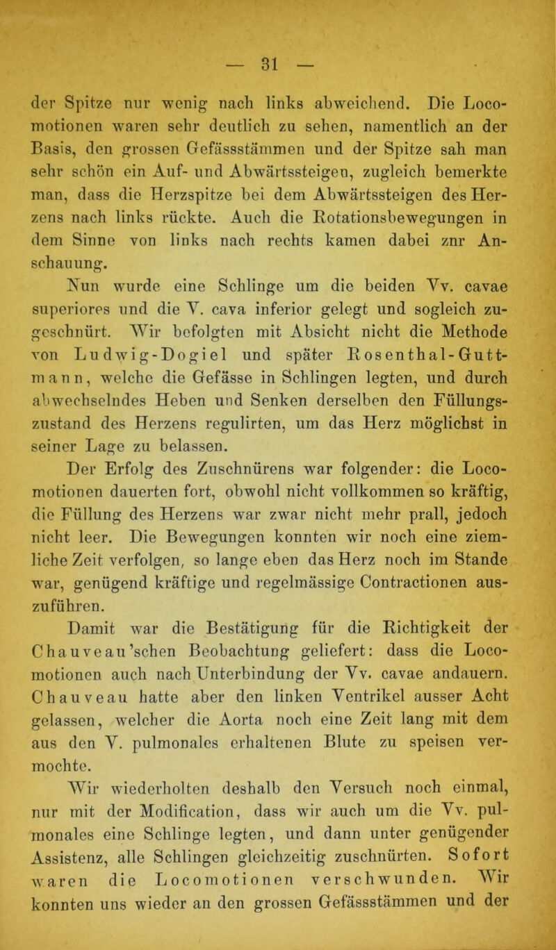 der Spitze nur wenig nach links abweichend. Die Loco- motionen waren sehr deutlich zu sehen, namentlich an der Basis, den grossen Gefässstämmen und der Spitze sah man sehr schön ein Auf- und Abwärtssteigen, zugleich bemerkte man, dass die Herzspitze bei dem Abwärtssteigen des Her- zens nach links rückte. Auch die Rotationsbewegungen in dem Sinne von links nach rechts kamen dabei znr An- schauung. Nun wurde eine Schlinge um die beiden Vv. cavae superiores und die V. cava inferior gelegt und sogleich zu- gcschnürt. Wir befolgten mit Absicht nicht die Methode von Lu dwig-Dogiel und später Rosenthal-Gut t- mann, welche die Gefässe in Schlingen legten, und durch abwechselndes Heben und Senken derselben den Füllungs- zustand des Herzens regulirten, um das Herz möglichst in seiner Lage zu belassen. Der Erfolg des Zuschnürens war folgender: die Loco- motionen dauerten fort, obwohl nicht vollkommen so kräftig, die Füllung des Herzens war zwar nicht mehr prall, jedoch nicht leer. Die Bewegungen konnten wir noch eine ziem- liche Zeit verfolgen, so lange eben das Herz noch im Stande war, genügend kräftige und regelmässige Contractionen aus- zuführen. Damit war die Bestätigung für die Richtigkeit der Chauveau’schen Beobachtung geliefert: dass die Loco- motionen auch nach Unterbindung der Yv. cavae andauern. Chauveau hatte aber den linken Ventrikel ausser Acht gelassen, welcher die Aorta noch eine Zeit lang mit dem aus den Y. pulmonales erhaltenen Blute zu speisen ver- mochte. Wir wiederholten deshalb den Versuch noch einmal, nur mit der Modification, dass wir auch um die Vv. pul- monales eine Schlinge legten, und dann unter genügender Assistenz, alle Schlingen gleichzeitig zuschnürten. Sofort waren die Locomotionen verschwunden. Wir konnten uns wieder an den grossen Gefässstämmen und der