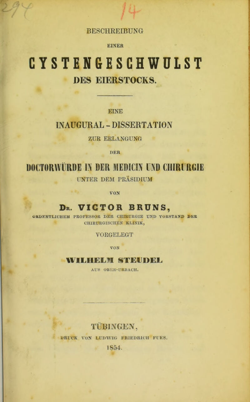 BESCHREIBUNG EINER CYSTENGESCHWULST DES EIERSTOCKS. EINE INAUGURAL - DISSERTATION ZUR ERLANGUNG DER ÜOCTORNTRDE IN DER HIEDICIN LIND CHIRURGIE UNTER DEM PRÄSIDIUM VON & Dr. VICTOR BRUNS, ORDENTLICHEM PROFESSOR DER CHIRURGIE UND VORSTAND DER CHIRURGISCHEN KLINIK, VORGELEGT VON WILHELM STEIJDEL AUS OBER-URBACH. TÜBINGEN, DRUCK VON LUDWIG FRIEDRICH FÜRS. IS54.