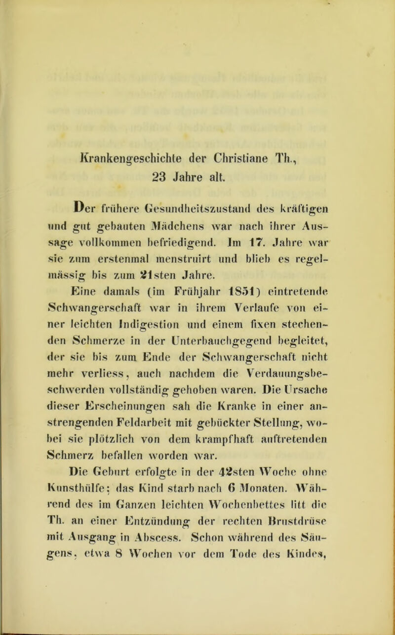 Krankengeschichte der Christiane Th., 23 Jahre alt. Der frühere Gesundheitszustand des kräftigen und gut gebauten Mädchens war nach ihrer Aus- sage vollkommen befriedigend. Jm 17. Jahre war sie zum erstenmal menstruirt und blieb es regel- mässig bis zum Olsten Jahre. Eine damals (im Frühjahr 1851) eintretende Schwangerschaft war in ihrem Verlaufe von ei- ner leichten Indigestion und einem fixen stechen- den Schmerze in der Unterbauchgegend begleitet, der sie bis zum Ende der Schwangerschaft nicht mehr verliess, auch nachdem die Verdauungsbe- schwerden vollständig gehoben waren. Die Ursache dieser Erscheinungen sali die Kranke in einer an- strengenden Feldarbeit mit gebückter Stellung, wo- bei sie plötzlich von dem krampfhaft auftretenden Schmerz befallen worden war. Die Geburt erfolgte in der 42sten Woche ohne Kunsthülfe: das Kind starb nach 6 Monaten. Wäh- rend des im Ganzen leichten Wochenbettes litt die Tb. an einer Entzündung der rechten Brustdrüse mit Ausgang in Abscess. Schon während des Säu- gens. etwa 8 Wochen vor dem Tode des Kindes,