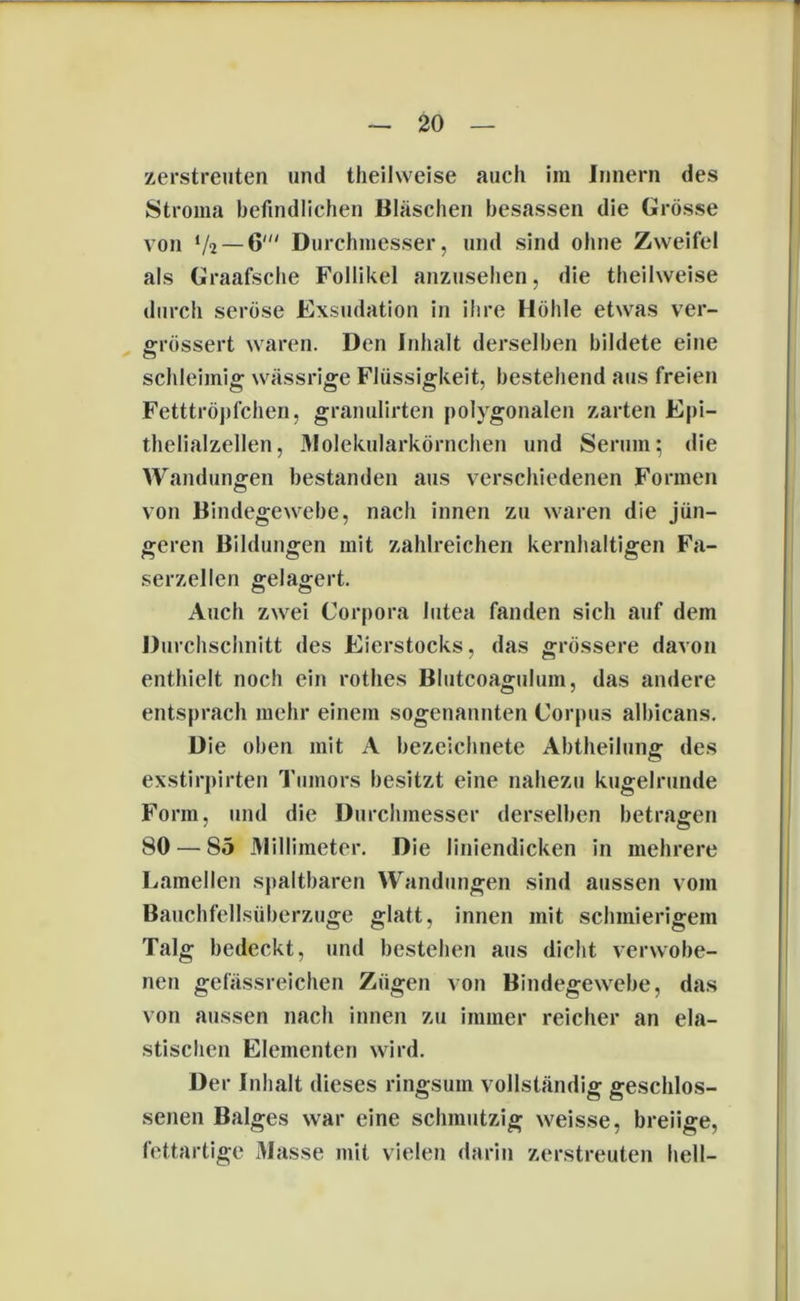 zerstreuten und theilweise auch im Innern des Stroma befindlichen Bläschen besassen die Grösse von V2 — 6' Durchmesser, und sind ohne Zweifel als Graafsche Follikel anzusehen, die theihveise durch seröse Exsudation in ihre Höhle etwas ver- grössert waren. Den Inhalt derselben bildete eine schleimig wässrige Flüssigkeit, bestehend aus freien Fetttröpfchen, granulirten polygonalen zarten Epi- thelialzellen, Molekularkörnchen und Serum; die Wandungen bestanden aus verschiedenen Formen von Bindegewebe, nach innen zu waren die jün- geren Bildungen mit zahlreichen kernhaltigen Fa- serzellen gelagert. Auch zwei Corpora lutea fanden sich auf dem Durchschnitt des Eierstocks, das grössere davon enthielt noch ein rotlies Blutcoagulum, das andere entsprach mehr einem sogenannten Corpus albicans. Die oben mit A bezeichnete Abtheilung des exstirpirten Tumors besitzt eine nahezu kugelrunde Form, und die Durchmesser derselben betragen 80 — S5 Millimeter. Die liniendicken in mehrere Lamellen spaltbaren Wandungen sind aussen vom Bauchfellsüberzuge glatt, innen mit schmierigem Talg bedeckt, und bestehen aus dicht verwobe- nen gefässreichen Zügen von Bindegewebe, das von aussen nach innen zu immer reicher an ela- stischen Elementen wird. Der Inhalt dieses ringsum vollständig geschlos- senen Balges war eine schmutzig weisse, breiige, fettartige Masse mit vielen darin zerstreuten hell-