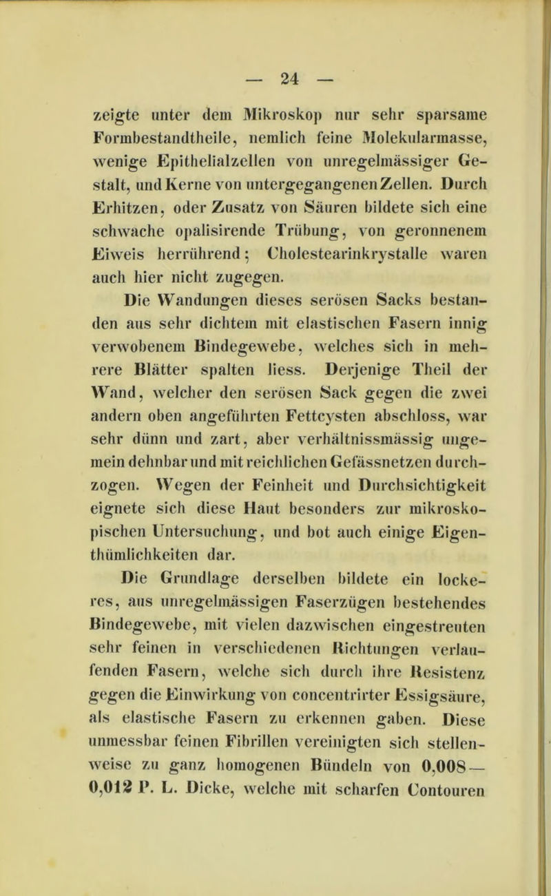 zeigte unter dem Mikroskop nur sehr sparsame Formbestandtheiie, nemlich feine Molekularmasse, wenige Epithelialzellen von unregelmässiger Ge- stalt, und Kerne von untergegangenen Zellen. Durch Erhitzen, oder Zusatz von Säuren bildete sich eine schwache opalisirende Trübung, von geronnenem Eiweis herrührend: Cholestearinkrystalle waren auch hier nicht zugegen. Die Wandungen dieses serösen Sacks bestan- den aus sehr dichtem mit elastischen Fasern innig verwobenem Bindegewebe, welches sich in meh- rere Blätter spalten liess. Derjenige Theil der Wand, welcher den serösen Sack gegen die zwei andern oben angeführten Fettcysten abschloss, war sehr dünn und zart, aber verhältnissmässig unge- mein dehnbar und mit reichlichen Gefässnetzen durch- zogen. Wegen der Feinheit und Durchsichtigkeit eignete sich diese Haut besonders zur mikrosko- pischen Untersuchung, und bot auch einige Eigen- thümlichkeiten dar. Die Grundlage derselben bildete ein locke- res, aus unregelmässigen Faserzügen bestehendes Bindegewebe, mit vielen dazwischen eingestreuten sehr feinen in verschiedenen Richtungen verlau- fenden Fasern, welche sich durch ihre Resistenz gegen die Einwirkung von concentrirter Essigsäure, als elastische Fasern zu erkennen gaben. Diese unmessbar feinen Fibrillen vereinigten sich stellen- weise zu ganz homogenen Bündeln von 0,008 — 0,012 P. L. Dicke, welche mit scharfen Uontouren