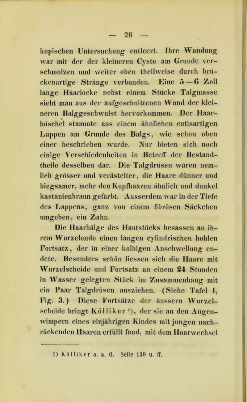 kopischen Untersuchung entleert. Ihre Wandung war mit der der kleineren Cyste am Grunde ver- schmolzen und weiter oben theihveise durch brü- ckenartige Stränge verbunden. Eine 5 — 6 Zoll lange Haarlocke nebst einem Stücke Talgmasse sieht man aus der aufgeschnittenen Wand der klei- neren Balggeschwulst hervorkommen. Der Haar- büschel stammte aus einem ähnlichen cutisartigen Lappen am Grunde des Balgs, wie schon oben einer beschrieben wurde. Nur bieten sich noch einige Verschiedenheiten in Betreff der Bestand- teile desselben dar. Die Talgdrüsen waren nem- lich grösser und verästelter, die Haare dünner und biegsamer, mehr den Kopfhaaren ähnlich und dunkel kastanienbraun gefärbt. Ausserdem war in der Tiefe des Lappens, ganz von einem fibrösen Säckchen umgeben, ein Zahn. Die Haarbälge des Hautstücks besassen an ih- rem Wurzelende einen langen cylindrischen hohlen Fortsatz, der in einer kolbigen Anschwellung en- dete. Besonders schön liessen sich die Haare mit Wurzelscheide und Fortsatz an einem 24 Stunden in Wasser gelegten Stück im Zusammenhang mit ein Paar Talgdrüsen ausziehen. (Siehe Tafel F, Fig. 3.) Diese Fortsätze üer äussern Wurzel- scheide bringt Kölliker ‘), der sie an den Augen- wimpern eines einjährigen Kindes mit jungen nach- rückenden Haaren erfüllt fand, mit dem Haarwechsel 1) Köl liker a. a. 0. Seite 139 u. ff.