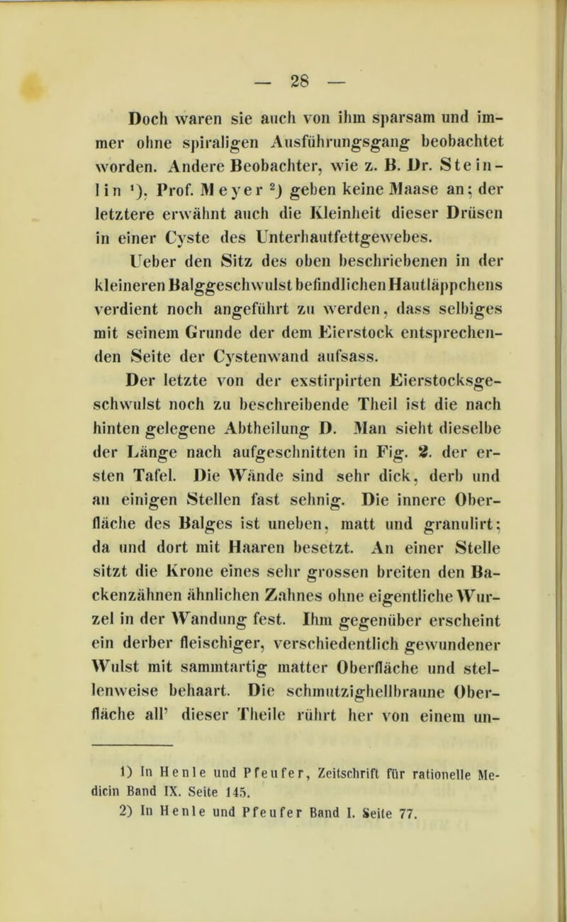 Doch waren sie auch von ihm sparsam und im- mer ohne spiraligen Ausführungsgang beobachtet worden. Andere Beobachter, wie z. B. Dr. Stein- lin ’). Prof. M eyer 1 2J geben keine 31aase an; der letztere erwähnt auch die Kleinheit dieser Drüsen in einer Cyste des Unterhautfettgewebes. Ueber den Sitz des oben beschriebenen in der kleineren Balggeschwulst befindlichen Hautläppchens verdient noch angeführt zu werden, dass selbiges mit seinem Grunde der dem Eierstock entsprechen- den Seite der Cystenwand aufsass. Der letzte von der exstirpirten Eierstocksge- schwulst noch zu beschreibende Theil ist die nach hinten gelegene Abtheilung D. Man sieht dieselbe der Länge nach aufgeschnitten in Fig. 2. der er- sten Tafel. Die Wände sind sehr dick, derb und an einigen Stellen fast sehnig. Die innere Ober- fläche des Balges ist uneben, matt und granulirt: da und dort mit Haaren besetzt. An einer Stelle sitzt die Krone eines sehr grossen breiten den Ba- ckenzähnen ähnlichen Zahnes ohne eigentliche Wur- zel in der Wandung fest. Ihm gegenüber erscheint ein derber fleischiger, verschiedentlich gewundener Wulst mit sammtartig matter Oberfläche und stel- lenweise behaart. Die schinutzighellbraune Ober- fläche all' dieser Theile rührt her von einem un- 1) In Henle und Pfeufer, Zeitschrift für rationelle Me- dicin Band IX. Seite 145. 2) In Henle und Pfeufer Band I. Seile 77.