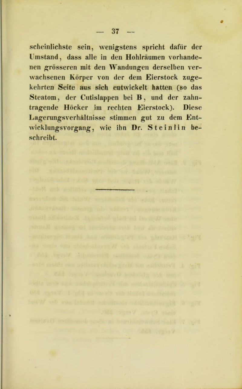 scheinlichste sein, wenigstens spricht dafür der Umstand, dass alle in den Hohlräumen vorhande- nen grösseren mit den Wandungen derselben ver- wachsenen Körper von der dem Eierstock zuge- kehrten Seite aus sich entwickelt hatten (so das Steatom, der Cutislappen bei B, und der zahn- tragende Höcker im rechten Eierstock). Diese Lagerungsverhältnisse stimmen gut zu dem Ent- wicklungsvorgang, wie ihn Dr. Steinlin be- schreibt.