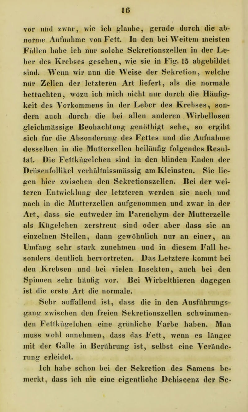 1« vor und zwar, wie icli glaube, gerade durch die ab- norme Aufnahme von Fett. In den hei Weitem meisten Fällen habe ich nur solche Sekretionszellen in der Le- ber des Krebses gesehen, wie sie in Fig. 15 abgehildet sind; Wenn wir nun die Weise der Sekretion, welche nur Zellen der letzteren Art liefert, als die normale betrachten, wozu ich mich nicht nur durch die Häufig- keit des Vorkommens in der Leber des Krebses., son- dern auch durch die bei allen anderen Wirbellosen gleicbmässige Beobachtung genöthigt sehe, so ergibt sich für die Absonderung des Fettes und die Aufnahme desselben in die Mutterzellen beiläufig folgendes Resul- tat. Die Fettkügelchen sind in den blinden Enden der Drüsenfollikel verhältnissmässig am Kleinsten. Sie lie- gen hier zwischen den Sekretionszellen. Bei der wei- teren Entwicklung der letzteren werden sie nach und nach in die Mutterzellen aufgenommen und zwar in der Art, dass sie entweder im Parenchym der Mutterzelle als Kügelchen zerstreut sind oder aber dass sie an einzelnen Stellen, dann gewöhnlich nur an einer, an Einfang sehr stark zunchmeu und in diesem Fall bc- sonders deutlich hervortreten. Das Letztere kommt bei den Krebsen und bei vielen Insekten, auch bei den Spinnen sehr häufig vor. Bei Wirbelthieren dagegen ist die erste Art die normale. Sehr auffallend ist, dass die in den Ausführungs- gang zwischen den freien Sekretionszellen schwimmen- den Fettkügelchen eine grünliche Farbe haben. Man muss wohl annehmen, dass das Fett, wenn es länger mit der Galle in Berührung ist, selbst eine Verände- rung erleidet. Ich habe schon bei der Sekretion des Samens be- merkt, dass ich nie eine eigentliche Dehiscenz der Sc-