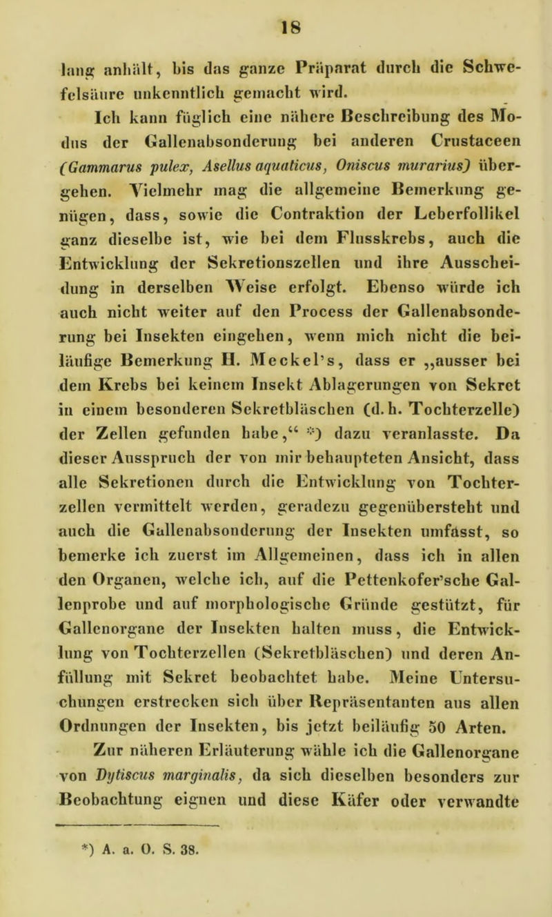 lang anhält, bis das ganze Präparat durch die Schwe- felsäure unkenntlich gemacht wird. Ich kann füglich eine nähere Beschreibung des Mo- dus der Gallenabsonderung bei anderen Crustaceen (Gammarus pulex, Asellus aquaticus, Oniscus murarius) über- gehen. Vielmehr mag die allgemeine Bemerkung ge- nügen, dass, sowie die Contraktion der Lcberfollikel ü;anz dieselbe ist, wie bei dem Flusskrebs, auch die Entwicklung der Sekretionszellen und ihre Ausschei- dung in derselben Weise erfolgt. Ebenso würde ich auch nicht weiter auf den Process der Gallenabsonde- rung bei Insekten eingehen, wenn mich nicht die bei- läufige Bemerkung II. Meckel’s, dass er „ausser bei dem Krebs bei keinem Insekt Ablagerungen von Sekret in einem besonderen Sekretbläschen (d. h. Tochterzelle) der Zellen gefunden habe,“ *) dazu veranlasste. Da dieser Ausspruch der von mir behaupteten Ansicht, dass alle Sekretionen durch die Entwicklung von Tochter- zcllcn vermittelt werden, geradezu gegenübersteht und auch die Gallenabsonderung der Insekten umfasst, so bemerke ich zuerst im Allgemeinen, dass ich in allen den Organen, welche ich, auf die Pettenkofer’sclie Gal- lenprobe und auf morphologische Gründe gestützt, für Gallenorgane der Insekten halten muss, die Entwick- lung von Tochterzellen (Sekretbläschen) und deren An- füllung mit Sekret beobachtet habe. Meine Untersu- chungen erstrecken sich über Repräsentanten aus allen Ordnungen der Insekten, bis jetzt beiläufig 50 Arten. Zur näheren Erläuterung wähle ich die Gallenorgane von Dytiscus marginalis, da sich dieselben besonders zur Beobachtung eignen und diese Käfer oder verwandte *) A. a. 0. S. 38.