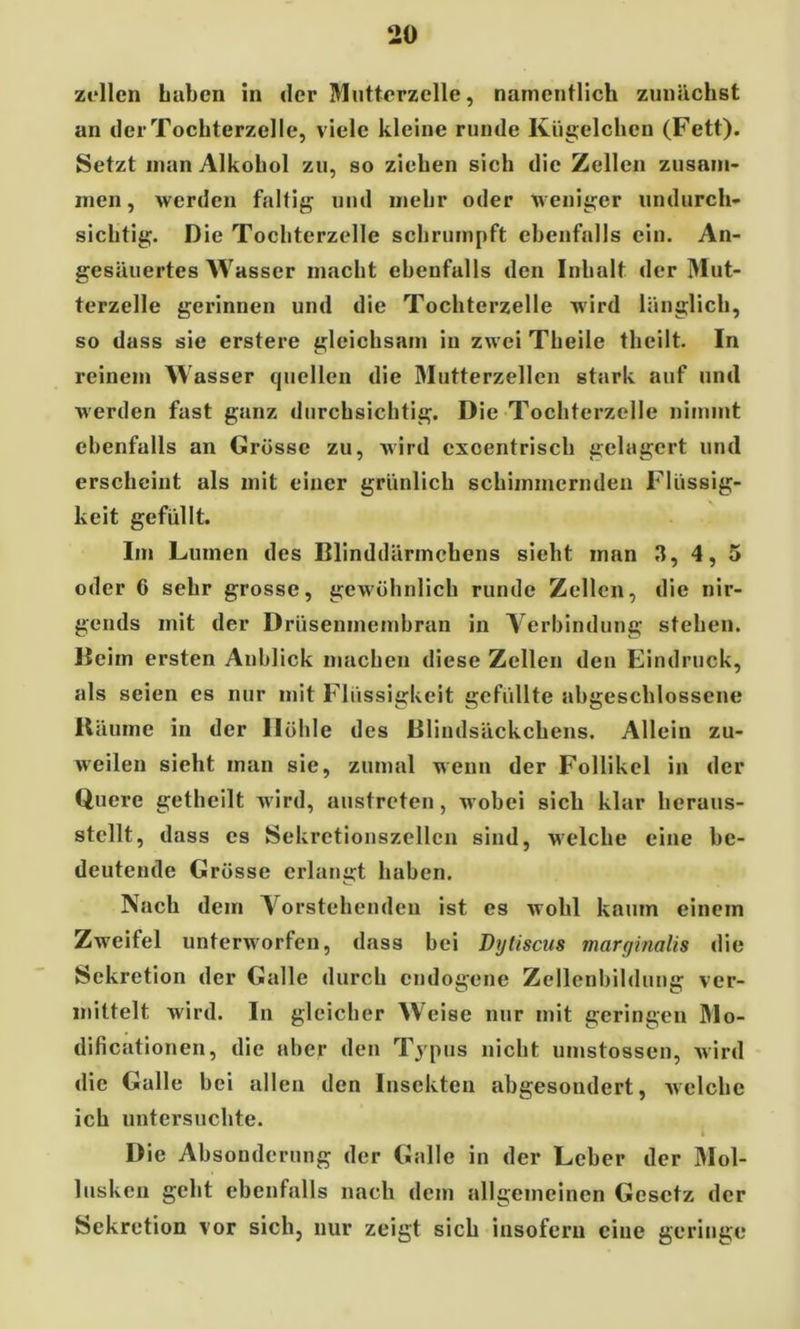 zellen Laben in der Mutterzelle, namentlich zunächst an der Tochterzelle, viele kleine runde Kügelchen (Fett). Setzt inan Alkohol zu, so ziehen sich die Zellen zusam- men , werden faltig und mehr oder weniger undurch- sichtig. Die Tochterzelle schrumpft ebenfalls ein. An- gesäuertes Wasser macht ebenfalls den Inhalt der Mut- terzelle gerinnen und die Tochterzelle wird länglich, so dass sie erstere gleichsam in zwei Theile theilt. In reinem Wasser quellen die Mutterzellen stark auf und werden fast ganz durchsichtig. Die Tochterzelle nimmt ebenfalls an Grösse zu, wird excentrisch gelagert und erscheint als mit einer grünlich schimmernden Flüssig- keit gefüllt. Im Lumen des Blinddärmcbens sieht man 3, 4, 5 oder 6 sehr grosse, gewöhnlich runde Zellen, die nir- gends mit der Drüsenmembran in Verbindung stehen. Beim ersten Anblick machen diese Zellen den Eindruck, als seien es nur mit Flüssigkeit gefüllte abgeschlossene Bäume in der Höhle des Blindsäckchens. Allein zu- weilen sieht man sie, zumal wenn der Follikel in der Quere getheilt wird, austreten, wobei sich klar heraus- stcllt, dass es Sekretionszellcn sind, welche eine be- deutende Grösse erlangt haben. Nach dem Vorstehenden ist es wohl kaum einem Zweifel unterworfen, dass bei Dytiscus marginalis die Sekretion der Galle durch endogene Zellenbildung ver- mittelt wird. In gleicher Weise nur mit geringen Mo- dificationen, die aber den Typus nicht umstossen, wird die Galle b ei allen den Insekten abgesondert, welche ich untersuchte. Die Absonderung der Galle in der Leber der Mol- lusken geht ebenfalls nach dem allgemeinen Gesetz der Sekretion vor sich, nur zeigt sich insofern eine geringe