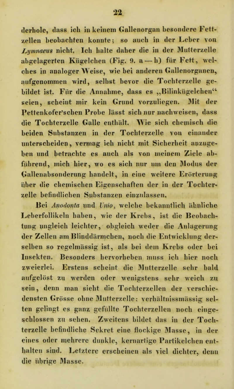 tierhole, dass ich in keinem Gallenorgan besondere Fett- zellen beobachten konnte; so auch in der Leber von Lymnaeus nicht. Ich halte daher die in der Mutterzelle abgelagerten Kügelchen (Fig. 9. a — h) für Fett, wel- ches in analoger Weise, wie bei anderen Gallenorgancu, anfgenoininen wird, seihst bevor die Tochtcrzelle ge- bildet ist. Für die Annahme, dass es „Bilinkügelchen“ seien, scheint mir kein Grund vorzuliegen. 31 it der Pettenkofer’schcn Probe lässt sich nur nachwcisen, dass die Tochterzelle Galle enthält. Wie sich chemisch die beiden Substanzen in der Tochtcrzelle von einander unterscheiden, vermag ich nicht mit Sicherheit anzuge- ben und betrachte es auch als von meinem Ziele ab- führend, mich hier, wo es sich nur um den 31odus der Gallenabsonderung handelt, in eine weitere Erörterung über die chemischen Eigenschaften der in der Tochter- zelle befindlichen Substanzen einzulassen. Bei Anodonta und Unio, welche bekanntlich ähnliche Lcberfollikcln haben, wie der Krebs, ist die Beobach- tung ungleich leichter, obgleich weder die Anlagerung der Zellen am Blinddärmcbcn, noch die Entwicklung der- selben so regelmässig ist, als bei dem Krebs oder bei Insekten. Besonders hervorheben muss ich hier noch zweierlei. Erstens scheint die 31utterzelle sehr bald aufgelöst zu werden oder wenigstens sehr weich zu sein, denn man sieht die Tochterzcllen der verschie- densten Grösse ohne 31uttcrzelle; verhälfnissmässig sel- ten gelingt cs ganz gefüllte Tochterzcllen noch eingc- schlosscn zu sehen. Zweitens bildet das in der Toch- terzcllc befindliche Sekret eine flockige 3Iasse, in der eines oder mehrere dunkle, kernartige Partikclchcn ent- halten sind. Letztere erscheinen als viel dichter, denu die übrige 3Iasse.
