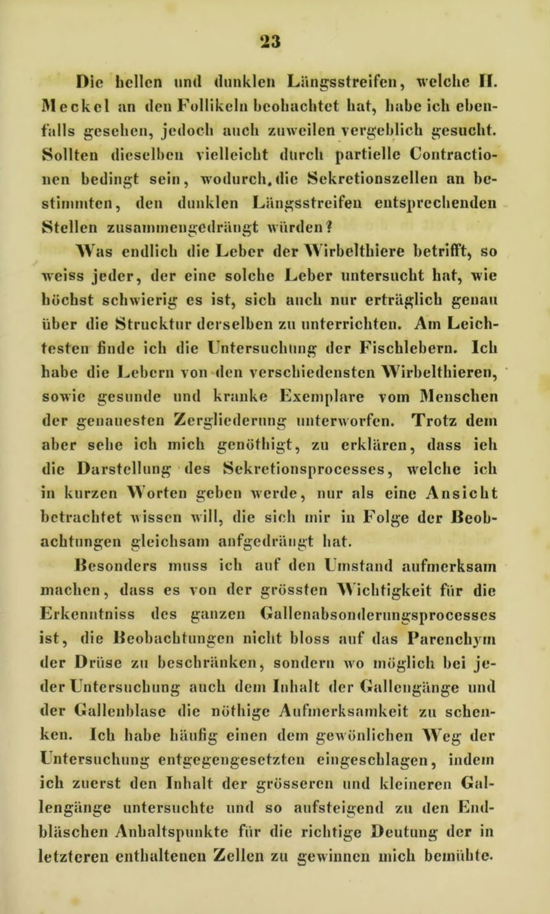 ‘23 Die bellen und dunklen Längs streifen, welche H. Meckel an den Follikeln beobachtet bat, habe ich eben- falls gesehen, jedoch auch zuweilen vergeblich gesucht. Sollten dieselben vielleicht durch partielle Contractio- nen bedingt sein, wodurch.die Sekretionszellen an be- stimmten, den dunklen Längsstreifen entsprechenden Stellen zusammengedrängt würden? Was endlich die Leber der Wirbelthiere betrifft, so weiss jeder, der eine solche Leber untersucht hat, wie höchst schwierig es ist, sich auch nur erträglich genau über die Strucktur derselben zu unterrichten. Am Leich- testen finde ich die Untersuchung der Fischlebern. Ich habe die Lebern von den verschiedensten Wirbelthieren, sowie gesunde und kranke Exemplare vom Menschen der genauesten Zergliederung unterworfen. Trotz dem aber sehe ich mich genöthigt, zu erklären, dass ich die Darstellung des Sekretionsprocesses, welche ich in kurzen Worten geben werde, nur als eine Ansicht betrachtet wissen will, die sich mir in Folge der Beob- achtungen gleichsam anfgedrängt hat. Besonders muss ich auf den Umstand aufmerksam machen, dass es von der grössten Wichtigkeit für die Erkenntniss des ganzen Gallcnabsonderungsprocesses ist, die Beobachtungen nicht bloss auf das Parcnchjin der Drüse zu beschränken, sondern avo möglich bei je- der Untersuchung auch dem Inhalt der Gallengänge und der Gallenblase die nöthige Aufmerksamkeit zu schen- ken. Ich habe häufig einen dem geAvünlichen Weg der Untersuchung entgegengesetzten eingeschlagen, indem ich zuerst den Inhalt der grösseren und kleineren Gal- lengänge untersuchte und so aufsteigend zu «len End- bläschen Anhaltspunkte für die richtige Deutung der in letzteren enthaltenen Zellen zu gewinnen mich bemühte.