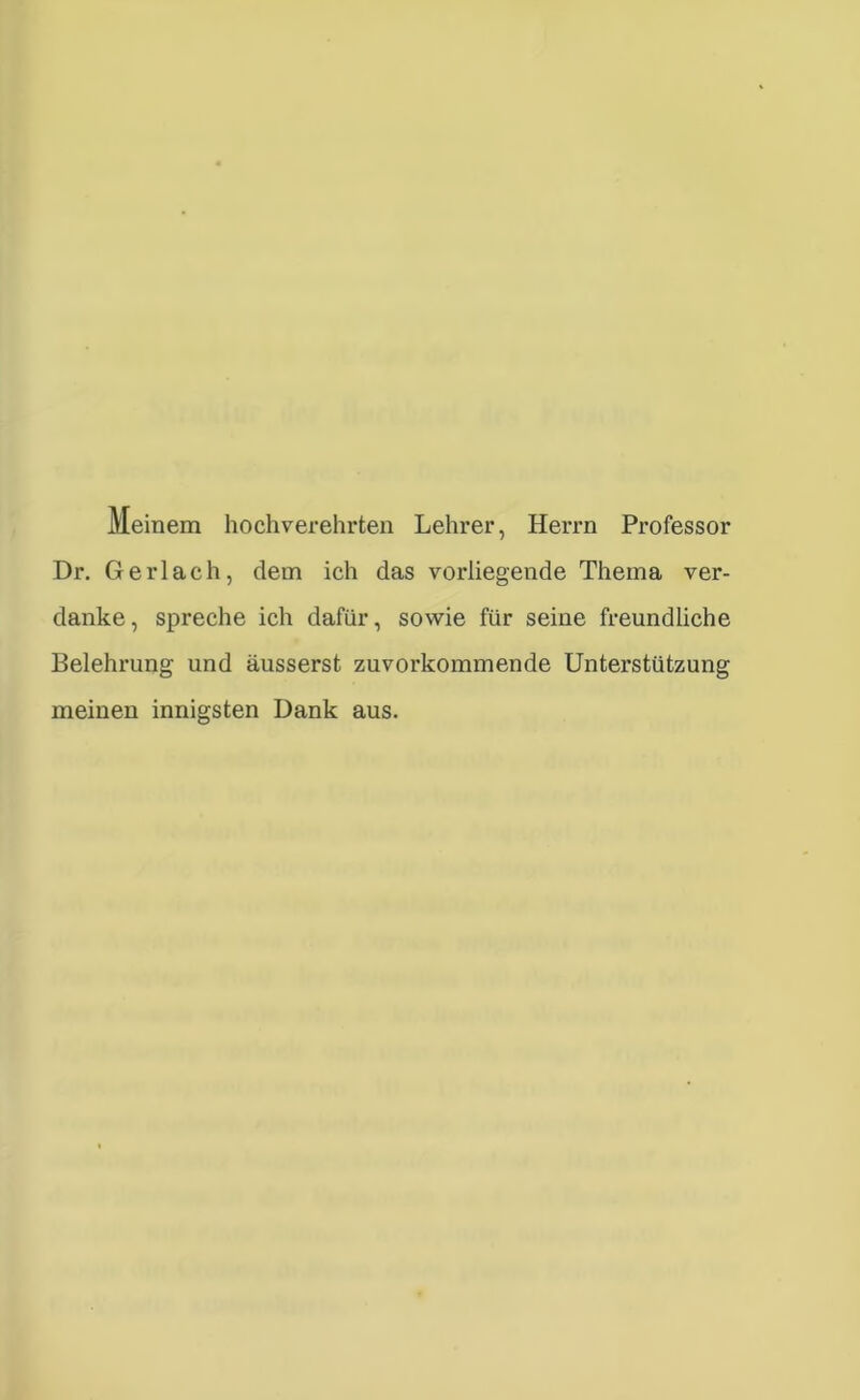 Meinem hochverehrten Lehrer, Herrn Professor Dr. Ger lach, dem ich das vorliegende Thema ver- danke, spreche ich dafür, sowie für seine freundliche Belehrung und äusserst zuvorkommende Unterstützung meinen innigsten Dank aus.