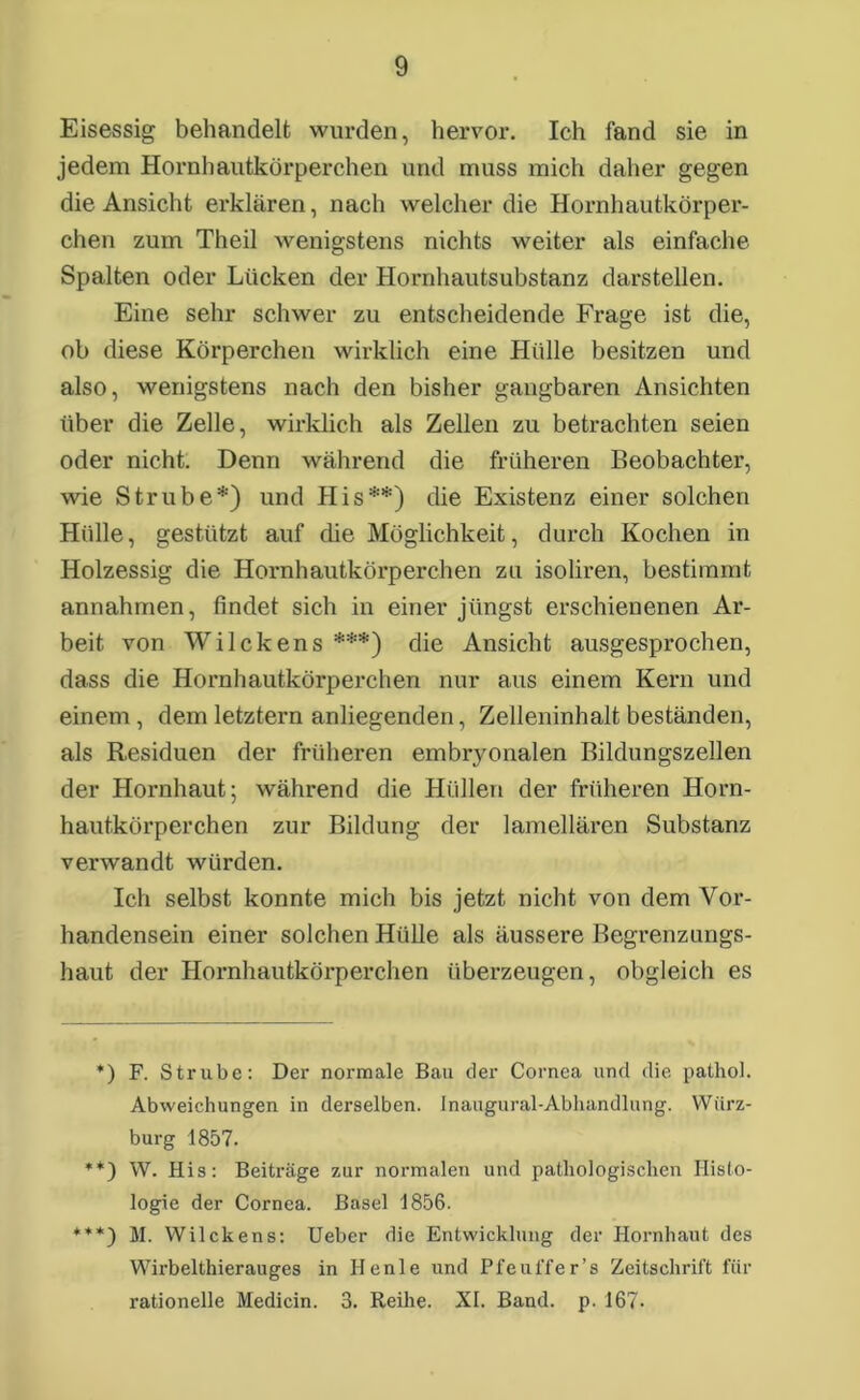 Eisessig behandelt wurden, hervor. Ich fand sie in jedem Hornhautkörperchen und muss mich daher gegen die Ansicht erklären, nach welcher die Hornhautkörper- chen zum Theil wenigstens nichts weiter als einfache Spalten oder Lücken der Hornhautsubstanz darstellen. Eine sehr schwer zu entscheidende Frage ist die, oh diese Körperchen wirklich eine Hülle besitzen und also, wenigstens nach den bisher gangbaren Ansichten über die Zelle, wirklich als Zellen zu betrachten seien oder nicht. Denn während die früheren Beobachter, wie Strübe*) und His**) die Existenz einer solchen Hülle, gestützt auf die Möglichkeit, durch Kochen in Holzessig die Hornhautkörperchen zu isoliren, bestimmt annahmen, findet sich in einer jüngst erschienenen Ar- beit von Wilckens ***) die Ansicht ausgesprochen, dass die Hornhautkörperchen nur aus einem Kern und einem , dem letztem anliegenden, Zelleninhalt beständen, als Residuen der früheren embryonalen Bildungszellen der Hornhaut; während die Hüllen der früheren Horn- hautkörperchen zur Bildung der lamellären Substanz verwandt würden. Ich selbst konnte mich bis jetzt, nicht von dem Vor- handensein einer solchen Hülle als äussere Begrenzungs- haut der Hornhautkörperchen überzeugen, obgleich es *) F. Strube: Der normale Bau der Cornea und die pathol. Abweichungen in derselben. Inaugural-Abhandlung. Würz- burg 1857. **) W. His: Beiträge zur normalen und pathologischen Histo- logie der Cornea. Basel 1856. ***) M. Wilckens: Ueber die Entwicklung der Hornhaut des Wirbelthierauges in Ilenle und PfeuiTer’s Zeitschrift für rationelle Medicin. 3. Reihe. XI. Band. p. 167.