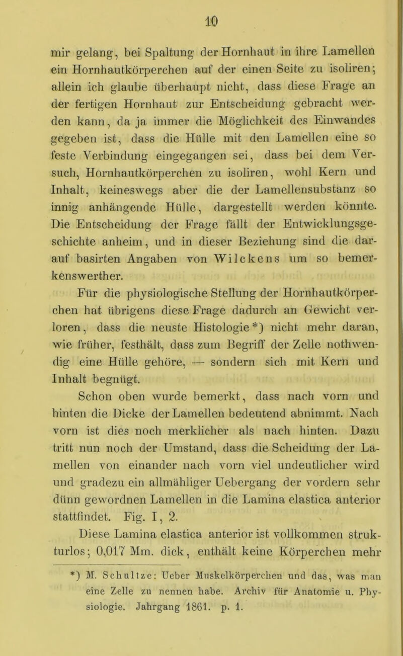 mir gelang, bei Spaltung der Hornhaut in ihre Lamellen ein Hornhautkörperchen auf der einen Seite zu isoliren; allein ich glaube überhaupt nicht, dass diese Frage an der fertigen Hornhaut zur Entscheidung gebracht wer- den kann, da ja immer die Möglichkeit des Einwandes gegeben ist, dass die Hülle mit den Lamellen eine so feste Verbindung eingegangen sei, dass bei dem Ver- such, Hornhautkörperchen zu isoliren, wohl Kern und Inhalt, keineswegs aber die der Lamellensubstanz so innig anhängende Hülle, dargestellt werden könnte. Die Entscheidung der Frage fällt der Entwicklungsge- schichte anheim, und in dieser Beziehung sind die dar- auf basirten Angaben von WiIcke ns um so bemer- kenswerther. Für die physiologische Stellung der Hornhautkörper- chen hat übrigens diese Frage dadurch an Gewicht ver- loren, dass die neuste Histologie*) nicht mehr daran, wie früher, festhält, dass zum Begriff der Zelle nothwen- dig eine Hülle gehöre, — sondern sich mit Kern und Inhalt begnügt. Schon oben wurde bemerkt, dass nach vorn und hinten die Dicke der Lamellen bedeutend abnimmt. Nach vorn ist dies noch merklicher als nach hinten. Dazu tritt nun noch der Umstand, dass die Scheidung der La- mellen von einander nach vorn viel undeutlicher wird und gradezu ein allmähliger Uebergang der vordem sehr dünn gewordnen Lamellen in die Lamina elastica anterior stattfindet. Fig. I, 2. Diese Lamina elastica anterior ist vollkommen struk- turlos; 0,017 Mm. dick, enthält keine Körperchen mehr *) M. Schultze: Ueber Mnskelkörperchen und das, was man eine Zelle zu nennen habe. Archiv für Anatomie u. Phy- siologie. Jahrgang 1861. p. 1.