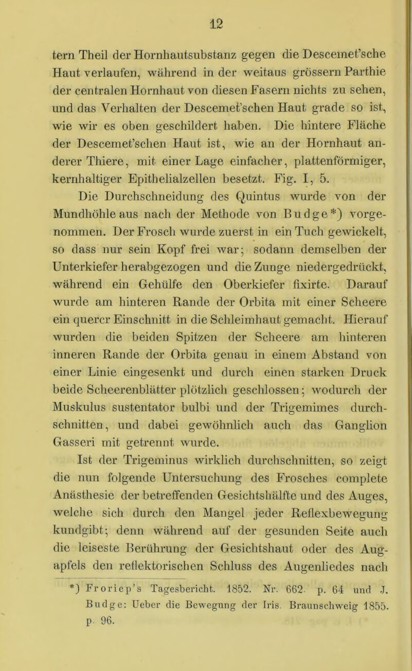 tern Theil der Hornhautsubstanz gegen die Descemet’sche Haut verlaufen, während in der weitaus grossem Parthie der centralen Hornhaut von diesen Fasern nichts zu sehen, und das Verhalten der Descemet’scken Haut grade so ist, wie wir es oben geschildert haben. Die hintere Fläche der Descemet’schen Haut ist, wie an der Hornhaut an- derer Thiere, mit einer Lage einfacher, plattenförmiger, kernhaltiger Epithelialzellen besetzt. Fig. I, 5. Die Durchschneidung des Quintus wurde von der Mundhöhle aus nach der Methode von Budge:i:) vorge- nommen. Der Frosch wurde zuerst in ein Tuch gewickelt, so dass nur sein Kopf frei war; sodann demselben der Unterkiefer herabgezogen und die Zunge niedergedrückt, während ein Gehülfe den Oberkiefer fixirte. Darauf wurde am hinteren Rande der Orbita mit einer Scheere ein querer Einschnitt in die Schleimhaut gemacht. Hierauf wurden die beiden Spitzen der Scheere am hinteren inneren Rande der Orbita genau in einem Abstand von einer Linie eingesenkt und durch einen starken Druck beide Scheerenblätter plötzlich geschlossen; wodurch der Muskulus sustentator bulbi und der Trigemimes durch- schnitten, und dabei gewöhnlich auch das Ganglion Gasseri mit getrennt wurde. Ist der Trigeminus wirklich durchschnitten, so zeigt die nun folgende Untersuchung des Frosches complete Anästhesie der betreffenden Gesichts hälfte und des Auges, welche sich durch den Mangel jeder Reflexbewegung kundgibt-, denn während auf der gesunden Seite auch die leiseste Berührung der Gesichtshaut oder des Aug- apfels den reflektorischen Schluss des Augenliedes nach *) Froriep’s Tagesbericht. 1852. Nr. 662. p. 64 und J. Budge: Ueber die Bewegung der Iris. Braunschweig 1855. p. 96.