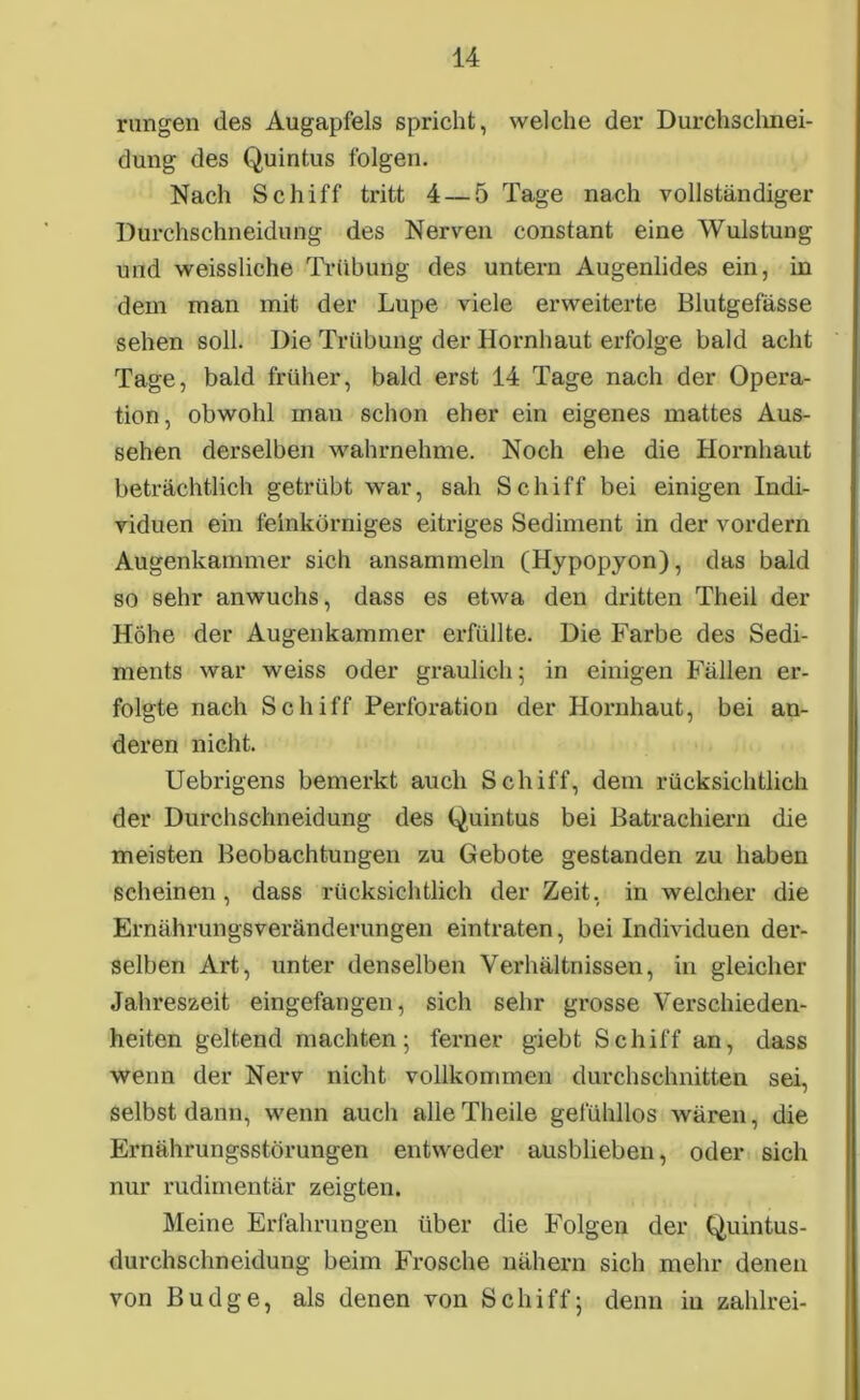 rangen des Augapfels spricht, welche der Durchschnei- dung des Quintus folgen. Nach Schiff tritt 4 — 5 Tage nach vollständiger Durchschneidung des Nerven constant eine Wulstung und weissliche Trübung des untern Augenlides ein, in dem man mit der Lupe viele erweiterte Blutgefässe sehen soll. Die Trübung der Hornhaut erfolge bald acht Tage, bald früher, bald erst 14 Tage nach der Opera- tion, obwohl man schon eher ein eigenes mattes Aus- sehen derselben wahrnehme. Noch ehe die Hornhaut beträchtlich getrübt war, sah Schiff bei einigen Indi- viduen ein feinkörniges eitriges Sediment in der vordem Augenkammer sich ansammeln (Hypopyon), das bald so sehr anwuchs, dass es etwa den dritten Theil der Höhe der Augenkammer erfüllte. Die Farbe des Sedi- ments war weiss oder graulich 5 in einigen Fällen er- folgte nach Schiff Perforation der Hornhaut, bei an- deren nicht. Uebrigens bemerkt auch Schiff, dem rücksichtlich der Durchschneidung des Quintus bei Batrachiern die meisten Beobachtungen zu Gebote gestanden zu haben scheinen, dass rücksichtlich der Zeit, in welcher die Ernährungsveränderungen eintraten, bei Individuen der- selben Art, unter denselben Verhältnissen, in gleicher Jahreszeit eingefangen, sich sehr grosse Verschieden- heiten geltend machten; ferner giebt Schiff an, dass wenn der Nerv nicht vollkommen durchschnitten sei, selbst dann, wenn auch alle Theile gefühllos wären, die Ernährungsstörungen entweder ausblieben, oder sich nur rudimentär zeigten. Meine Erfahrungen über die Folgen der Quintus- durchsclmeidung beim Frosche nähern sich mehr denen von Budge, als denen von Schiff; denn in zahlrei-