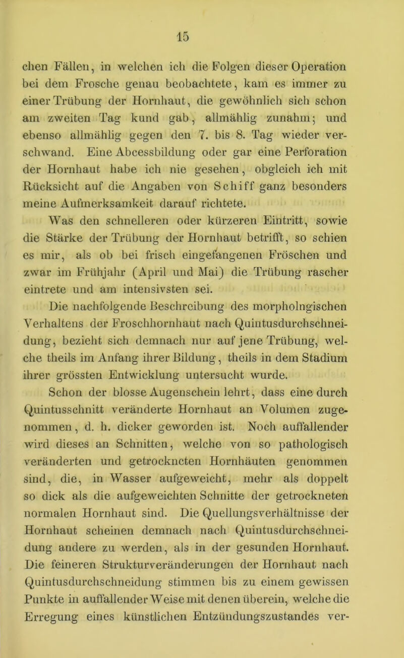 dien Fällen, in welchen ich die Folgen dieser Operation bei dem Frosche genau beobachtete, kam es immer zu einer Trübung der Hornhaut, die gewöhnlich sich schon am zweiten Tag kund gab, allmählig zunahm; und ebenso allmählig gegen den 7. bis 8. Tag wieder ver- schwand. Eine Abcessbildung oder gar eine Perforation der Hornhaut habe ich nie gesehen, obgleich ich mit Rücksicht auf die Angaben von Schiff ganz besonders meine Aufmerksamkeit darauf richtete. Was den schnelleren oder kürzeren Eintritt, sowie die Stärke der Trübung der Hornhaut betrifft, so schien es mir, als ob bei frisch eingefangenen Fröschen und zwar im Frühjahr (April und Mai) die Trübung rascher eintrete und am intensivsten sei. Die nachfolgende Heschreibung des morphologischen Verhaltens der Froschhornhaut nach Quintusdurchschnei- dung, bezieht sich demnach nur auf jene Trübung, wel- che theils im Anfang ihrer Bildung, theils in dem Stadium ihrer grössten Entwicklung untersucht wurde. Schon der blosse Augenschein lehrt, dass eine durch Quintusschnitt veränderte Hornhaut an Volumen zuge- nommen , d. h. dicker geworden ist. Noch auffallender wird dieses an Schnitten, welche von so pathologisch veränderten und getrockneten Hornhäuten genommen sind, die, in Wasser aufgeweicht, mehr als doppelt so dick als die aufgeweichten Schnitte der getrockneten normalen Hornhaut sind. Die Quellungsverhältnisse der Hornhaut scheinen demnach nach Quintusdurchschnei- dung andere zu werden, als in der gesunden Hornhaut. Die feineren Strukturveränderungen der Hornhaut nach Quinfusdurchschneidung stimmen bis zu einem gewissen Punkte in auffallender Weise mit denen überein, welche die Erregung eines künstlichen Entzündungszustandes ver-