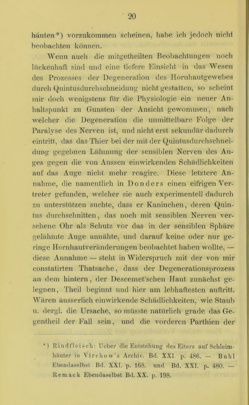 häuten*) vorzukommen scheinen, habe ich jedoch nicht beobachten können. Wenn auch die mitgetheilten Beobachtungen noch lückenhaft sind und eine tiefere Einsicht in das Wesen des Prozesses der Degeneration des Hornhautgewebes durch Quintusdurchschneiduug nicht gestatten, so scheint mir doch wenigstens für die Physiologie ein neuer An- haltspunkt zu Gunsten der Ansicht gewommen, nach welcher die Degeneration die unmittelbare Folge der Paralyse des Nerven ist, und nicht erst sekundär dadurch ein tritt, das das Thier bei der mit der Quintusdurchschnei- dung gegebnen Lähmung der sensiblen Nerven des Au- ges gegen die von Aussen einwirkenden Schädlichkeiten auf das Auge nicht mehr reagire. Diese letztere An- nahme, die namentlich in Don ders einen eifrigen Ver- treter gefunden, welcher sie auch experimentell dadurch zu unterstützen suchte, dass er Kaninchen, deren Quin- tus durchschnitten, das noch mit sensiblen Nerven ver- sehene Öhr als Schutz vor das in der sensiblen Sphäre gelähmte Auge annähte, und darauf keine oder nur ge- ringe Hornhautveränderungen beobachtet haben wollte, — diese Annahme — steht in Widerspruch mit der von mir constatirten Thatsache, dass der Degenerationsprozess an dem hintern, der Descemet’schen Haut zunächst ge- legnen, Theil beginnt und hier am lebhaftesten auftritt. Wären äusserlich ein wirkende Schädlichkeiten, wie Staub u. dergl. die Ursache, so müsste natürlich grade das Ge- gentheil der Fall sein, und die vorderen Parthien der *) Rindfleisch: lieber die Entstehung des Eiters aufSchleim- häuter in Virchow’s Archiv. Bd. XXI p. 486. — Buhl Ebendaselbst Bd. XXI. p. 168. und Bd. XXI. p. 480. —