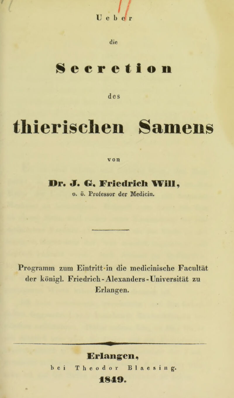 die Sccretion des tliierischen Samens von Dr. J. O, Friedrich Will, o. ö. Professor der Medicin. Programm zum Eintritt in die medicinische Facultät der königl. Friedrich-Alexanders-Universität zu Erlangen. Erlangen, bei Theodor Blaesing. 1849.